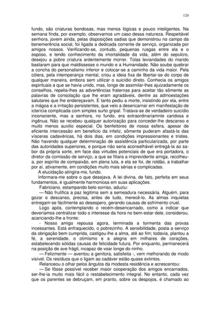120


fundo, são criaturas bondosas, mas menos lógicas e pouco inteligentes. Na
semana finda, por exemplo, observamos um caso dessa natureza. Respeitável
senhora, jovem ainda, pelas disposições sadias que demonstrou no campo da
benemerência social, foi ligada a dedicada corrente de serviço, organizada por
amigos nossos. Verificando-se, contudo, pequenas rusgas entre ela e o
esposo, e tendo conhecimento da imortalidade da vida, além do sepulcro,
desejou a pobre criatura ardentemente morrer. Tolas leviandades do marido
bastaram para que maldissesse o mundo e a Humanidade. Não soube quebrar
a concha do personalismo inferior e colocar-se a caminho da vida maior. Pela
cólera, pela intemperança mental, criou a ideia fixa de llbertar-se do corpo de
qualquer maneira, embora sem utilizar o suicídio direto. Conhecia os amigos
espirituais a que se havia unido, mas, longe de assimilar-lhes ajuizadamente os
conselhos, repelia-lhes as advertências fraternas para aceitar tão sômente as
palavras de consolação que lhe eram agradáveis, dentre as admoestações
salutares que lhe endereçavam. E tanto pediu a morte, insistindo por ela, entre
a mágoa e a irritação persistentes, que veio a desencarnar em manifestação de
icterícia complicada com simples surto gripal. Tratava-se de verdadeiro suicídio
inconsciente, mas a senhora, no fundo, era extraordinariamnte caridosa e
ingênua. Não se recebeu qualquer autorização para conceder-lhe descanso e
muito menos auxilio especial. Os benfeitores de nossa esfera, apesar de
eficiente intercessão em beneficio da infeliz, sômente puderam afastá-la das
vísceras cadavéricas, há dois dias, em condições impressionantes e tristes.
Não havendo qualquer determinação de assistência particularizada, por parte
das autoridades superiores, e porque não seria aconselhável entregá-la ao sa-
bor da própria sorte, em face das virtudes potenciais de que era portadora, o
diretor da comissão de serviço, a que se filiara a imprevidente amiga, recolheu-
a, por espírito de compaixão, em plena luta, e ela se foi, de roldão, a trabalhar
por aí, ativamente, em condições muito mais sérias e complicadas.
    A elucidação atingira-me, fundo.
    Informara-me sobre o que desejava. A lei divina, de fato, perfeita em seus
fundamentos, é igualmente harmoniosa em suas aplicações.
     Fabriciano, estampando belo sorriso, aduziu:
     — Não frutifica a paz legitima sem a semeadura necessária. Alguém, para
gozar o descanso, precisa, antes de tudo, merecê-lo. As almas inquietas
entregam-se fàcilmente ao desespero, gerando causas de sofrimento cruel.
     Logo após, contemplando o recém-desencarnado, como a indicar que
deveríamos centralizar todo o interesse da hora no bem-estar dele, considerou,
acariciando-lhe a fronte:
     - Nosso amigo repousa agora, terminada a tormenta das provas
incessantes. Está enfraquecido, o pobrezinho. A sensibilidade, posta a serviço
da obrigação bem cumprida, castigou-lhe a alma, até ao fim; todavia, plantou a
fé, a serenidade, o otimismo e a alegria em milhares de corações,
estabelecendo sólidas causas de felicidade futura. Por enquanto, permanecerá
na posição de ave frágil, incapaz de voar longe do ninho.
     — Felizmente — aventou a genitora, satisfeita -, vem melhorando de modo
visível. Os resíduos que o ligam ao cadáver estão quase extintos.
     Relanceou o olhar pelos ângulos da modesta residência e acrescentou:
     — Se fôsse possível receber maior cooperação dos amigos encarnados,
ser-lhe-ia muito mais fácil o restabelecimento integral. No entanto, cada vez
que os parentes se debruçam, em pranto, sobre os despojos, é chamado ao
 