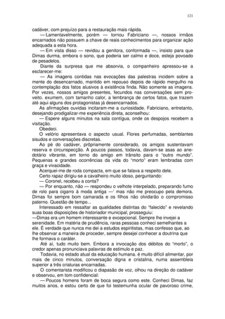 121


cadáver, com prejuízo para a restauração mais rápida.
     — Lamentavelmente, porém — tornou Fabriciano —, nossos irmãos
encarnados não possuem a chave de reais conhecimentos para organizar ação
adequada a esta hora.
     — Em vista disso — revidou a genitora, conformada —, insisto para que
Dimas durma, embora o sono, que poderia ser calmo e doce, esteja povoado
de pesadelos.
     Diante da surpresa que me absorvia, o companheiro apressou-se a
esclarecer-me:
     — As imagens contidas nas evocações das palestras incidem sobre a
mente do desencarnado, mantido em repouso depois de rápido mergulho na
contemplação dos fatos alusivos à existência finda. Não somente as imagens.
Por vezes, nossos amigos presentes, fecundos nas conversações sem pro-
veito. exumem, com tamanho calor, a lembrança de certos fatos, que trazem
até aqui alguns dos protagonistas já desencarnados.
    As afirmações ouvidas incitaram-me a curiosidade. Fabriciano, entretanto,
desejando prodigalizar-me experiência direta, aconselhou:
    — Espere alguns minutos na sala contígua, onde os despojos recebem a
visitação.
    Obedeci.
    O velório apresentava o aspecto usual. Flores perfumadas, semblantes
sisudos e conversações discretas.
    Ao pé do cadáver, prôpriamente considerado, os amigos sustentavam
reserva e circunspecção. A poucos passos, todavia, davam-se asas ao ane-
dotário vibrante, em torno do amigo em trânsito para o “outro mundo”.
Pequenas e grandes ocorrências da vida do “morto” eram lembradas com
graça e vivacidade.
    Acerquei-me de roda compacta, em que se falava a respeito dele.
    Certo rapaz dirigiu-se a cavalheiro muito idoso, perguntando:
    — Coronel, recebeu a conta?
    — Por enquanto, não — respondeu o velhote interpelado, preparando fumo
de rolo para cigarro à moda antiga —‘ mas não me preocupo pela demora.
Dimas foi sempre bom camarada e os filhos não olvidarão o compromisso
paterno. Questão de tempo...
    Interessado em ressaltar as qualidades distintas do “falecido” e revelando
suas boas disposições de historiador municipal, prosseguiu:
—Dimas era um homem interessante e excepcional. Sempre lhe invejei a
serenidade. Em matéria de prudência, raras pessoas conheci semelhantes a
ele. É verdade que nunca me dei a estudos espiritistas, mas confesso que, ao
lhe observar a maneira de proceder, sempre desejei conhecer a doutrina que
lhe formava o caráter.
     Até aí, tudo muito bem. Embora a invocação dos débitos do “morto”, o
credor apenas pronunciava palavras de estimulo e paz.
     Todavia, no estado atual da educação humana. é muito difícil alimentar, por
mais de cinco minutos, conversação digna e cristalina, numa assembleia
superior a três criaturas encarnadas.
     O comentarista modificou o diapasão de voz, olhou na direção do cadáver
e observou, em tom confidencial:
     — Poucos homens foram de boca segura como este. Conheci Dimas, faz
muitos anos, e estou certo de que foi testemunha ocular de pavoroso crime,
 
