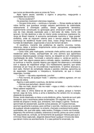 122


que nunca se desvendou para os juizes da Terra.
      Após ligeira pausa, acendeu o cigarro e perguntou, reaguçando a
curiosidade dos ouvintes:
      — Nunca souberam?
      Os presentes mostraram silenciosa negativa.
      — Vai para trinta anos — continuou o narrador —, Dimas residia ao lado de
nobre família, que guardava consigo valiosos patrimônios da coletividade,
relativamente à orientação pública. Desse agrupamento doméstico,
superiormente conceituado na apreciação geral, emanavam ordens e benefí-
cios da mais elevada expressão para o bem-estar de todos. Como não
ignoram, há três decênios a vida no interior ainda conservava expressiva he-
rança do Brasil imperial. A economia centralizada mantinha a “casa grande”
simbólica, onde se traçavam roteiros para o serviço popular. Situado na
vizinhança de residência feudal como essa, nosso amigo levava existência
humilde de trabalhador, organizando o futuro de homem de bem.
      O cavalheiro, insciente dos problemas do espírito, enunciou nomes,
relacionou datas e lembrou brejeiramente certos pormenores, prosseguindo
com maliciosa jocosidade:
      — Certa noite, pela madrugada, conhecido chefe político saía do palacete
residencial pelos fundos, acompanhado de uma senhora que aparentava
excessiva despreocupação consigo mesma, ao despedir-se com intempestiva
manifestação de afeto. Terminado o estranho adeus e, vendo-se sozinho, o
“Dom Juan” deu alguns passos para a retirada, espiou, cauteloso, em torno, e
ia continuar a marcha, quando reparou que alguém lhe observara a intimidade
com a esposa de respeitável amigo. Era modestíssimo operário, que talvez
estivesse ali por força de circunstâncias inapreciáveis. O político alcançou-o,
dum salto. Homem de compleição robusta e paixões violentas, aproximou-se
do espectador Inesperado e interpelou-o, brutalmente, ao que o mísero
respondeu, humilde:
      — Doutor — não estou espreitando, juro-lhe!
      — Pois morrerá, de qualquer modo — adiantou o atlético agressor, em voz
sumida de cólera.
      Agarrou-o pelo paletó e acentuou, de dentes cerrados:
      — Vermes que perturbam, devem morrer.
      — Não me mate, doutor! não me mate! —rogou o infeliz — tenho mulher e
filhos! saberei respeitá-lo!...
      Não valeu à vítima dobrar-se de joelhos, na súplica, porque o homem
terrível, cego de fúria, tomou a arma e desfechou-lhe certeiro tiro no coração,
afastando-se precípite.
Dimas, tendo observado os fatos a curta distância, gritou, fazendo-se ouvir pelo
assassino, que o reconheceu pelas exclamações. Em seguida, correu no
sentido de amparar o ferido, que, entretanto, nem chegou a gemer. Tendo-se
aproximado do assassinado, quando outras pessoas, em roupas brancas,
acorriam igualmente à pressa, para verificar o ocorrido, manteve-se a cavaleiro
de qualquer atitude suspeitosa: no entanto, chamado a esclarecimento pelas
autoridades, ele, que tudo sabia, nada revelou. Protegeu o morto nos funerais,
dispensou-lhe extremos cuidados, extensivos à família, portou-se como cristão
fiel, esquivando-se, contudo, ao fornecimento de quaisquer indícios para que o
criminoso fôsse capturado, alegando desconhecer qualquer minúcia dos fatos
que deram motivo ao acontecimento. E o caso policial foi encerrado, na
 
