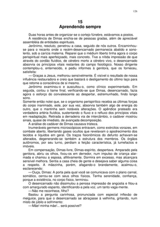 126



                                15
                         Aprendendo sempre
     Duas horas antes de organizar-se o cortejo fúnebre, estávamos a postos.
     A residência de Dimas enchia-se de pessoas gradas, além de apreciável
assembléia de entidades espirituais.
     Jerônimo, resoluto, penetrou a casa, seguido de nós outros. Encaminhou-
se para o recanto onde o recém-desencarnado permanecia abatido e sono-
lento, sob a carícia materna. Reparei que o médium liberto tinha agora o corpo
perispiritual mais aperfeiçoado, mais concreto. Tive a nítida impressão de que
através do cordão fluídico, de cérebro morto a cérebro vivo, o desencarnado
absorvia os princípios vitais restantes do campo fisiológico. Nosso dirigente
contemplou-o, enternecido, e pediu informes à genitora, que os forneceu,
satisfeita:
     — Graças a Jesus, melhorou sensívelmente. É visível o resultado de nossa
influência restauradora e creio que bastará o desligamento do último laço para
que retome a consciência de si mesmo.
     Jerônimo examinou-o e auscultou-o, como clínico experimentado. Em
seguida, cortou o liame final, verificando-se que Dimas, desencarnado, fazia
agora o esforço do convalescente ao despertar, estremunhado, findo longo
sono.
Somente então notei que, se o organismo perispirítico recebia as últimas forças
do corpo inanimado, este, por sua vez, absorvia também algo de energia do
outro, que o mantinha sem notáveis alterações. O apêndice prateado era
verdadeira artéria fluídica, sustentando o fluxo e o refluxo dos princípios vitais
em readaptação. Retirada a derradeira via de intercâmbio, o cadáver mostrou
sinais, quase de imediato, de avançada decomposição.
     A análise do cadáver de Dimas causava tristeza.
     Inumeráveis germens microscópicos entravam, como exércitos vorazes, em
combate aberto, libertando gases ocultos que revelavam o apodrecimento dos
tecidos e líquidos em geral. Os traços fisionômicos do defunto achavam-se
alterados, degenerando-se também a estrutura dos membros. Os órgãos
autônomos, por seu turno, perdiam a feição característica, já tumefactos e
imóveis.
     Em compensação, Dimas-livre, Dimas-espírito, despertava. Amparado pela
genitora, abriu os olhos, fixou-os em derredor, num impulso de criança alar-
mada e chamou a esposa, aflitivamente. Dormira em excesso, mas alcançara
sensível melhora. Sentia a casa cheia de gente e desejava saber alguma coisa
a respeito. A mãezinha, porém, afagando-o brandamente, acalmou-o,
esclarecendo:
     — Ouça, Dimas: A porta pela qual você se comunicava com o plano carnal,
somático, cerrou-se com seus olhos físicos. Tenha serenidade, confiança,
porque a existência, no corpo físico, terminou.
     O desencarnado não dissimulou a penosa impressão de angústia e fitou-a
com amargurado espanto, identificando-a pela voz, um tanto vaga-mente.
     — Não me reconhece, filho?
     Bastou a pergunta carinhosa, pronunciada com especial inflexão de
meiguice, para que o desencarnado se abraçasse à velhinha, gritando, num
misto de júbilo e sofrimento:
     — Mãe! minha mãe!... será possível?
 