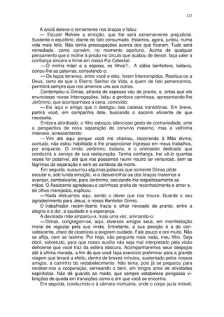 127


     A anciã deteve-o ternamente nos braços e falou:
     — Escute! Refreie a emoção, que lhe será extremamente prejudicial.
Sustente o equilíbrio, diante do fato consumado. Estamos, agora, juntou, numa
vida mais feliz. Não tenha preocupações acerca dos que ficaram. Tudo será
remediado, como convém, no momento oportuno. Acima de qualquer
pensamento que o incline à prisão no circulo que acabou de deixar, faça valer a
confiança sincera e firme em nosso Pai Celestial.
     — Ó minha mãe! e a esposa, os filhos?... A sábia benfeitora, todavia,
cortou-lhe as palavras, consolando-o:
     — Os laços terrenos, entre você e eles, foram Interrompidos. Restitua-os a
Deus, certo de que o Eterno Senhor da Vida, a quem de fato pertencemos,
permitirá sempre que nos amemos uns aos outros.
     Contemplou-a Dimas, através de espesso véu de pranto, e, antes que ele
enunciasse novas Interrogações, falou a genitora carinhosa, apresentando-lhe
Jerônimo, que acompanhava a cena, comovido:
     — Eis aqui o amigo que o desligou das cadeias transitórias. Em breve,
partirá você, em companhia dele, buscando o socorro eficiente de que
necessita.
     Embora atordoado, o filho esboçou silencioso gesto de contrariedade, ante
a perspectiva de nova separação do convívio materno, mas a velhinha
interveio, acrescentando:
     — Vim até aqui porque você me chamou, recorrendo à Mãe divina;
contudo, não estou habilitada a lhe proporcionar ingresso em meus trabalhos,
por enquanto. O irmão Jerônimo, todavia, é o orientador dedicado que
conduzirá o serviço de sua restauração. Tenha confiança. Irei vê-lo quantas
vezes for possível, até que nos possamos reunir noutro lar venturoso, sem as
lágrimas da separação e sem as sombras da morte.
     Em seguida, sussurrou algumas palavras que somente Dimas pôde
escutar e, sob funda emoção, vi-o desvencilhar-se dos braços maternos e
avançar, cambaleante, para Jerônimo, osculando-lhe respeitosamente as
mãos. O Assistente agradeceu o carinhoso preito de reconhecimento e amor e,
de olhos marejados, explicou:
     — Nada efetuamos aqui, senão o dever que nos trouxe. Guarde o seu
agradecimento para Jesus, o nosso Benfeitor Divino.
     O trabalhador recém-liberto trazia o olhar nevoado de pranto, entre a
alegria e a dor, a saudade e a esperança.
     A devotada mãe amparou-o, mais uma vez, animando-o:
     — Dimas, congregam-se, aqui, diversos amigos seus, em manifestação
inicial de regozijo pela sua vinda. Entretanto, a sua posição é a do con-
valescente, cheio de cicatrizes a exigirem cuidado. Fale pouco e ore muito. Não
se aflija, nem se lastime. Por hoje, não pergunte mais nada, meu filho. Seja
dócil, sobretudo, para que nosso auxílio não seja mal interpretado pela visão
deficiente que você traz da esfera obscura. Acompanharemos seus despojos
até à última morada, a fim de que você faça exercício preliminar para a grande
viagem que levará a efeito, dentro de breves minutos, sustentado pelos nossos
amigos, a caminho do restabelecimento. Não tema, pois já se preparou para
receber-nos a cooperação, semeando o bem, em longos anos de atividades
espiritistas. Não dê guarida ao medo, que sempre estabelece perigosas vi-
brações de queda em transições como a em que você se encontra.
     Em seguida, conduzindo-o à câmara mortuária, onde o corpo jazia imóvel,
 