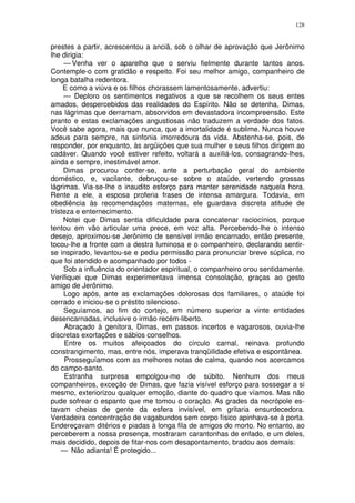128


prestes a partir, acrescentou a anciã, sob o olhar de aprovação que Jerônimo
lhe dirigia:
     — Venha ver o aparelho que o serviu fielmente durante tantos anos.
Contemple-o com gratidão e respeito. Foi seu melhor amigo, companheiro de
longa batalha redentora.
     E como a viúva e os filhos chorassem lamentosamente, advertiu:
     — Deploro os sentimentos negativos a que se recolhem os seus entes
amados, despercebidos das realidades do Espírito. Não se detenha, Dimas,
nas lágrimas que derramam, absorvidos em devastadora incompreensão. Este
pranto e estas exclamações angustiosas não traduzem a verdade dos fatos.
Você sabe agora, mais que nunca, que a imortalidade é sublime. Nunca houve
adeus para sempre, na sinfonia imorredoura da vida. Abstenha-se, pois, de
responder, por enquanto, às argüições que sua mulher e seus filhos dirigem ao
cadáver. Quando você estiver refeito, voltará a auxiliá-los, consagrando-lhes,
ainda e sempre, inestimável amor.
     Dimas procurou conter-se, ante a perturbação geral do ambiente
doméstico, e, vacilante, debruçou-se sobre o ataúde, vertendo grossas
lágrimas. Via-se-lhe o inaudito esforço para manter serenidade naquela hora.
Rente a ele, a esposa proferia frases de intensa amargura. Todavia, em
obediência às recomendações maternas, ele guardava discreta atitude de
tristeza e enternecimento.
     Notei que Dimas sentia dificuldade para concatenar raciocínios, porque
tentou em vão articular uma prece, em voz alta. Percebendo-lhe o intenso
desejo, aproximou-se Jerônimo de sensível irmão encarnado, então presente,
tocou-lhe a fronte com a destra luminosa e o companheiro, declarando sentir-
se inspirado, levantou-se e pediu permissão para pronunciar breve súplica, no
que foi atendido e acompanhado por todos -
     Sob a influência do orientador espiritual, o companheiro orou sentidamente.
Verifiquei que Dimas experimentava imensa consolação, graças ao gesto
amigo de Jerônimo.
     Logo após, ante as exclamações dolorosas dos familiares, o ataúde foi
cerrado e iniciou-se o préstito silencioso.
     Seguíamos, ao fim do cortejo, em número superior a vinte entidades
desencarnadas, inclusive o irmão recém-liberto.
     Abraçado à genitora, Dimas, em passos incertos e vagarosos, ouvia-lhe
discretas exortações e sábios conselhos.
     Entre os muitos afeiçoados do círculo carnal, reinava profundo
constrangimento, mas, entre nós, imperava tranqüilidade efetiva e espontânea.
     Prosseguíamos com as melhores notas de calma, quando nos acercamos
do campo-santo.
     Estranha surpresa empolgou-me de súbito. Nenhum dos meus
companheiros, exceção de Dimas, que fazia visível esforço para sossegar a si
mesmo, exteriorizou qualquer emoção, diante do quadro que víamos. Mas não
pude sofrear o espanto que me tomou o coração. As grades da necrópole es-
tavam cheias de gente da esfera invisível, em gritaria ensurdecedora.
Verdadeira concentração de vagabundos sem corpo físico apinhava-se à porta.
Endereçavam ditérios e piadas à longa fila de amigos do morto. No entanto, ao
perceberem a nossa presença, mostraram carantonhas de enfado, e um deles,
mais decidido, depois de fitar-nos com desapontamento, bradou aos demais:
    — Não adianta! É protegido...
 