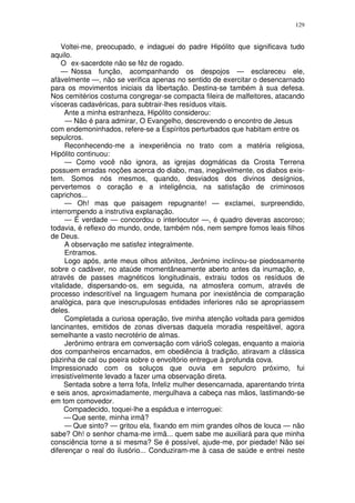 129


    Voltei-me, preocupado, e indaguei do padre Hipólito que significava tudo
aquilo.
    O ex-sacerdote não se fêz de rogado.
    — Nossa função, acompanhando os despojos — esclareceu ele,
afàvelmente —, não se verifica apenas no sentido de exercitar o desencarnado
para os movimentos iniciais da libertação. Destina-se também à sua defesa.
Nos cemitérios costuma congregar-se compacta fileira de malfeitores, atacando
vísceras cadavéricas, para subtrair-lhes resíduos vitais.
     Ante a minha estranheza, Hipólito considerou:
      — Não é para admirar, O Evangelho, descrevendo o encontro de Jesus
com endemoninhados, refere-se a Espíritos perturbados que habitam entre os
sepulcros.
      Reconhecendo-me a inexperiência no trato com a matéria religiosa,
Hipólito continuou:
      — Como você não ignora, as igrejas dogmáticas da Crosta Terrena
possuem erradas noções acerca do diabo, mas, inegàvelmente, os diabos exis-
tem. Somos nós mesmos, quando, desviados dos divinos desígnios,
pervertemos o coração e a inteligência, na satisfação de criminosos
caprichos...
      — Oh! mas que paisagem repugnante! — exclamei, surpreendido,
interrompendo a instrutiva explanação.
      — É verdade — concordou o interlocutor —, é quadro deveras ascoroso;
todavia, é reflexo do mundo, onde, também nós, nem sempre fomos leais filhos
de Deus.
      A observação me satisfez integralmente.
      Entramos.
      Logo após, ante meus olhos atônitos, Jerônimo inclinou-se piedosamente
sobre o cadáver, no ataúde momentâneamente aberto antes da inumação, e,
através de passes magnéticos longitudinais, extraiu todos os resíduos de
vitalidade, dispersando-os, em seguida, na atmosfera comum, através de
processo indescritível na linguagem humana por inexistência de comparação
analógica, para que inescrupulosas entidades inferiores não se apropriassem
deles.
      Completada a curiosa operação, tive minha atenção voltada para gemidos
lancinantes, emitidos de zonas diversas daquela moradia respeitável, agora
semelhante a vasto necrotério de almas.
      Jerônimo entrara em conversação com várioS colegas, enquanto a maioria
dos companheiros encarnados, em obediência à tradição, atiravam a clássica
pàzinha de cal ou poeira sobre o envoltório entregue à profunda cova.
Impressionado com os soluços que ouvia em sepulcro próximo, fui
irresistívelmente levado a fazer uma observação direta.
     Sentada sobre a terra fofa, Infeliz mulher desencarnada, aparentando trinta
e seis anos, aproximadamente, mergulhava a cabeça nas mãos, lastimando-se
em tom comovedor.
     Compadecido, toquei-lhe a espádua e interroguei:
     — Que sente, minha irmã?
      — Que sinto? — gritou ela, fixando em mim grandes olhos de louca — não
sabe? Oh! o senhor chama-me irmã... quem sabe me auxiliará para que minha
consciência torne a si mesma? Se é possível, ajude-me, por piedade! Não sei
diferençar o real do ilusório... Conduziram-me à casa de saúde e entrei neste
 