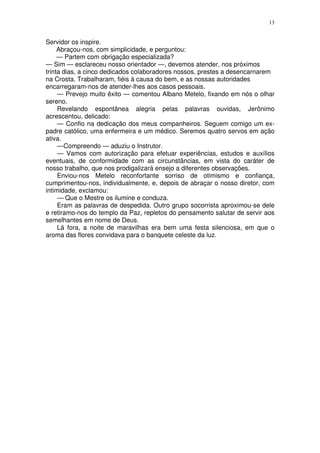 13


Servidor os inspire.
     Abraçou-nos, com simplicidade, e perguntou:
     — Partem com obrigação especializada?
— Sim — esclareceu nosso orientador —, devemos atender, nos próximos
trinta dias, a cinco dedicados colaboradores nossos, prestes a desencarnarem
na Crosta. Trabalharam, fiéis à causa do bem, e as nossas autoridades
encarregaram-nos de atender-lhes aos casos pessoais.
     — Prevejo muito êxito — comentou Albano Metelo, fixando em nós o olhar
sereno.
     Revelando espontânea alegria pelas palavras ouvidas, Jerônimo
acrescentou, delicado:
     — Confio na dedicação dos meus companheiros. Seguem comigo um ex-
padre católico, uma enfermeira e um médico. Seremos quatro servos em ação
ativa.
     —Compreendo — aduziu o Instrutor.
     — Vamos com autorização para efetuar experiências, estudos e auxílios
eventuais, de conformidade com as circunstâncias, em vista do caráter de
nosso trabalho, que nos prodigalizará ensejo a diferentes observações.
     Enviou-nos Metelo reconfortante sorriso de otimismo e confiança,
cumprimentou-nos, individualmente, e, depois de abraçar o nosso diretor, com
intimidade, exclamou:
     — Que o Mestre os ilumine e conduza.
     Eram as palavras de despedida. Outro grupo socorrista aproximou-se dele
e retiramo-nos do templo da Paz, repletos do pensamento salutar de servir aos
semelhantes em nome de Deus.
     Lá fora, a noite de maravilhas era bem uma festa silenciosa, em que o
aroma das flores convidava para o banquete celeste da luz.
 