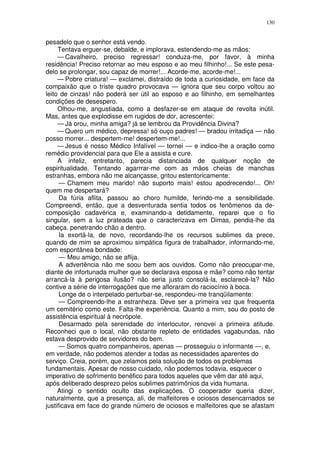 130


pesadelo que o senhor está vendo.
     Tentava erguer-se, debalde, e implorava, estendendo-me as mãos:
     — Cavalheiro, preciso regressar! conduza-me, por favor, à minha
residência! Preciso retornar ao meu esposo e ao meu filhinho!... Se este pesa-
delo se prolongar, sou capaz de morrer!... Acorde-me, acorde-me!...
     — Pobre criatura! — exclamei, distraído de toda a curiosidade, em face da
compaixão que o triste quadro provocava — ignora que seu corpo voltou ao
leito de cinzas! não poderá ser útil ao esposo e ao filhinho, em semelhantes
condições de desespero.
     Olhou-me, angustiada, como a desfazer-se em ataque de revolta inútil.
Mas, antes que explodisse em rugidos de dor, acrescentei:
     — Já orou, minha amiga? já se lembrou da Providência Divina?
     — Quero um médico, depressa! só ouço padres! — bradou irritadiça — não
posso morrer... despertem-me! despertem-me!...
     — Jesus é nosso Médico Infalível — tornei — e indico-lhe a oração como
remédio providencial para que Ele a assista e cure.
     A infeliz, entretanto, parecia distanciada de qualquer noção de
espiritualidade. Tentando agarrrar-me com as mãos cheias de manchas
estranhas, embora não me alcançasse, gritou estentoricamente:
      — Chamem meu marido! não suporto mais! estou apodrecendo!... Oh!
quem me despertará?
      Da fúria aflita, passou ao choro humilde, ferindo-me a sensibilidade.
Compreendi, então, que a desventurada sentia todos os fenômenos da de-
composição cadavérica e, examinando-a detidamente, reparei que o fio
singular, sem a luz prateada que o caracterizava em Dimas, pendia-lhe da
cabeça. penetrando chão a dentro.
      Ia exortá-la, de novo, recordando-lhe os recursos sublimes da prece,
quando de mim se aproximou simpática figura de trabalhador, informando-me,
com espontânea bondade:
      — Meu amigo, não se aflija.
      A advertência não me soou bem aos ouvidos. Como não preocupar-me,
diante de infortunada mulher que se declarava esposa e mãe? como não tentar
arrancá-la à perigosa ilusão? não seria justo consolá-la, esclarecê-la? Não
contive a série de interrogações que me afloraram do raciocínio à boca.
      Longe de o interpelado perturbar-se, respondeu-me tranqüilamente:
      — Compreendo-lhe a estranheza. Deve ser a primeira vez que frequenta
um cemitério como este. Falta-lhe experiência. Quanto a mim, sou do posto de
assistência espiritual à necrópole.
      Desarmado pela serenidade do interlocutor, renovei a primeira atitude.
Reconheci que o local, não obstante repleto de entidades vagabundas, não
estava desprovido de servidores do bem.
      — Somos quatro companheiros, apenas — prosseguiu o informante —, e,
em verdade, não podemos atender a todas as necessidades aparentes do
serviço. Creia, porém, que zelamos pela solução de todos os problemas
fundamentais. Apesar de nosso cuidado, não podemos todavia, esquecer o
imperativo de sofrimento benéfico para todos aqueles que vêm dar até aqui,
após deliberado desprezo pelos sublimes patrimônios da vida humana.
     Atingi o sentido oculto das explicações. O cooperador queria dizer,
naturalmente, que a presença, ali, de malfeitores e ociosos desencarnados se
justificava em face do grande número de ociosos e malfeitores que se afastam
 