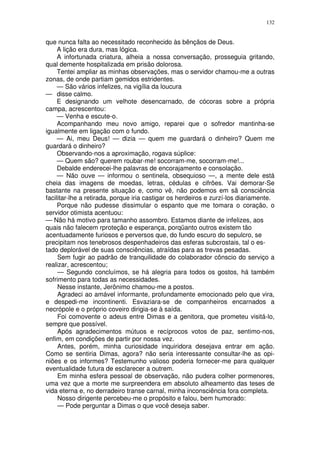132


que nunca falta ao necessitado reconhecido às bênçãos de Deus.
     A lição era dura, mas lógica.
     A infortunada criatura, alheia a nossa conversação, prosseguia gritando,
qual demente hospitalizada em prisão dolorosa.
     Tentei ampliar as minhas observações, mas o servidor chamou-me a outras
zonas, de onde partiam gemidos estridentes.
     — São vários infelizes, na vigília da loucura
— disse calmo.
     E designando um velhote desencarnado, de cócoras sobre a própria
campa, acrescentou:
     — Venha e escute-o.
     Acompanhando meu novo amigo, reparei que o sofredor mantinha-se
igualmente em ligação com o fundo.
     — Ai, meu Deus! — dizia — quem me guardará o dinheiro? Quem me
guardará o dinheiro?
     Observando-nos a aproximação, rogava súplice:
     — Quem são? querem roubar-me! socorram-me, socorram-me!...
     Debalde enderecei-lhe palavras de encorajamento e consolação.
     — Não ouve — informou o sentinela, obsequioso —, a mente dele está
cheia das imagens de moedas, letras, cédulas e cifrões. Vai demorar-Se
bastante na presente situação e, como vê, não podemos em sã consciência
facilitar-lhe a retirada, porque iria castigar os herdeiros e zurzí-los diariamente.
     Porque não pudesse dissimular o espanto que me tomara o coração, o
servidor otimista acentuou:
— Não há motivo para tamanho assombro. Estamos diante de infelizes, aos
quais não falecem rproteção e esperança, porqüanto outros existem tão
acentuadamente furiosos e perversos que, do fundo escuro do sepulcro, se
precipitam nos tenebrosos despenhadeiros das esferas subcrostais, tal o es-
tado deplorável de suas consciências, atraídas para as trevas pesadas.
     Sem fugir ao padrão de tranquilidade do colaborador cônscio do serviço a
realizar, acrescentou;
     — Segundo concluímos, se há alegria para todos os gostos, há também
sofrimento para todas as necessidades.
     Nesse instante, Jerônimo chamou-me a postos.
     Agradeci ao amável informante, profundamente emocionado pelo que vira,
e despedi-me incontinenti. Esvaziara-se de companheiros encarnados a
necrópole e o próprio coveiro dirigia-se à saída.
     Foi comovente o adeus entre Dimas e a genitora, que prometeu visitá-lo,
sempre que possível.
     Após agradecimentos mútuos e recíprocos votos de paz, sentimo-nos,
enfim, em condições de partir por nossa vez.
     Antes, porém, minha curiosidade inquiridora desejava entrar em ação.
Como se sentiria Dimas, agora? não seria interessante consultar-lhe as opi-
niões e os informes? Testemunho valioso poderia fornecer-me para qualquer
eventualidade futura de esclarecer a outrem.
     Em minha esfera pessoal de observação, não pudera colher pormenores,
uma vez que a morte me surpreendera em absoluto alheamento das teses de
vida eterna e, no derradeiro transe carnal, minha inconsciência fora completa.
     Nosso dirigente percebeu-me o propósito e falou, bem humorado:
     — Pode perguntar a Dimas o que você deseja saber.
 