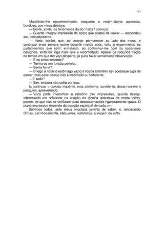 133


     Manifestei-lhe reconhecimento, enquanto o recém-liberto aquiescia,
bondoso, aos meus desejos.
    — Sente, ainda, os fenômenos da dor física? comecei.
    — Guardo Integral impressão do corpo que acabei de deixar — respondeu
ele, delicadamente.
     — Noto, porém, que, ao desejar permanecer ao lado dos meus, e
continuar onde sempre estive durante muitos anos, volto a experimentar os
padecimentos que sofri; entretanto, ao conformar-me com os superiores
desígnios, sinto-me logo mais leve e reconfortado. Apesar da reduzida fração
de tempo em que me vejo desperto, já pude fazer semelhante observação.
    — E os cinco sentidos?
    — Tenho-os em função perfeita.
    — Sente fome?
    — Chego a notar o estômago vazio e ficaria satisfeito se recebesse algo de
comer, mas esse desejo não é incômodo ou torturante.
    —E sede?
    — Sim, embora não sofra por isso.
    Ia continuar o curioso inquérito, mas Jerônimo, sorridente, desarmou-me a
pesquisa, asseverando:
    — Você pode intensificar o relatório das impressões, quanto deseje,
interessado em colaborar na criação da técnica descritiva da morte, certo,
porém, de que não se verificam duas desencarnações rigorosamente iguais. O
plano impressivo depende da posição espiritual de cada um.
    Sorrimos todos, ante meus impulsos juvenis de saber, e, amparando
Dimas, carinhosamente, efetuamos, satisfeitos, a viagem de volta.
 