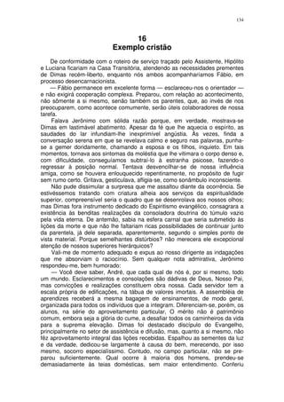 134



                                 16
                            Exemplo cristão
    De conformidade com o roteiro de serviço traçado pelo Assistente, Hipólito
e Luciana ficariam na Casa Transitória, atendendo as necessidades prementes
de Dimas recém-liberto, enquanto nós ambos acompanharíamos Fábio, em
processo desencarnacionista.
    — Fábio permanece em excelente forma — esclareceu-nos o orientador —
e não exigirá cooperação complexa. Preparou, com relação ao acontecimento,
não sômente a si mesmo, senão também os parentes, que, ao invés de nos
preocuparem, como acontece comumente, serão úteis colaboradores de nossa
tarefa.
     Falava Jerônimo com sólida razão porque, em verdade, mostrava-se
Dimas em lastimável abatimento. Apesar da fé que lhe aquecia o espírito, as
saudades do lar infundiam-lhe inexprimível angústia. Às vezes, finda a
conversação serena em que se revelava calmo e seguro nas palavras, punha-
se a gemer doridamente, chamando a esposa e os filhos, inquieto. Em tais
momentos, tornava aos sintomas da moléstia que lhe vitimara o corpo denso e,
com dificuldade, conseguíamos subtraí-lo à estranha psicose, fazendo-o
regressar à posição normal. Tentava desvencilhar-se de nossa influência
amiga, como se houvera enlouquecido repentinamente, no propósito de fugir
sem rumo certo. Gritava, gesticulava, afligia-se, como sonâmbulo inconsciente.
     Não pude dissimular a surpresa que me assaltou diante da ocorrência. Se
estivéssemos tratando com criatura alheia aos serviços da espiritualidade
superior, compreensível seria o quadro que se desenrolava aos nossos olhos;
mas Dimas fora instrumento dedicado do Espiritismo evangélico, consagrara a
existência às benditas realizações da consoladora doutrina do túmulo vazio
pela vida eterna. De antemão, sabia na esfera carnal que seria submetido às
lições da morte e que não lhe faltariam ricas possibilidades de continuar junto
da parentela, já dele separada, aparentemente, segundo o simples ponto de
vista material. Porque semelhantes distúrbios? não merecera ele excepcional
atenção de nossos superiores hierárquicos?
     Vali-me de momento adequado e expus ao nosso dirigente as indagações
que me absorviam o raciocínio. Sem qualquer nota admirativa, Jerônimo
respondeu-me, bem humorado:
     — Você deve saber, André, que cada qual de nós é, por si mesmo, todo
um mundo. Esclarecimentos e consolações são dádivas de Deus, Nosso Pai,
mas convicções e realizações constituem obra nossa. Cada servidor tem a
escala própria de edificações, na tábua de valores imortais. A assembléia de
aprendizes receberá a mesma bagagem de ensinamentos, de modo geral,
organizada para todos os indivíduos que a integram. Diferenciam-se, porém, os
alunos, na série do aproveitamento particular, O mérito não é patrimônio
comum, embora seja a glória do cume, a desafiar todos os caminheiros da vida
para a suprema elevação. Dimas foi destacado discípulo do Evangelho,
principalmente no setor de assistência e difusão, mas, quanto a si mesmo, não
fêz aproveitamento integral das lições recebidas. Espalhou as sementes da luz
e da verdade, dedicou-se largamente à causa do bem, merecendo, por isso
mesmo, socorro especialíssimo. Contudo, no campo particular, não se pre-
parou suficientemente. Qual ocorre à maioria dos homens, prendeu-se
demasiadamente às teias domésticas, sem maior entendimento. Conferiu
 