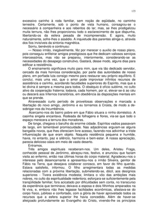 135


excessivo carinho à roda familiar, sem noção de eqüidade, no caminho
terrestre. Certamente, sob o ponto de vista humano, consagrou-se o
necessário à companheira e aos rebentos do lar; mas, se lhes prodigalizou
muita ternura, não lhes proporcionou todo o esclarecimento de que dispunha,
libertando-os da esfera pesada de incompreensão. E agora, muito
naturalmente, sofre-lhes o assédio. A inquietude dos parentes atinge-o, através
dos fios invisíveis da sintonia magnética.
     Sorriu, benévolo e continuou:
     — Nosso irmão, inegàvelmente, fêz por merecer o auxilio de nosso plano,
pois conseguiu enfileirar amigos prestigiosos que lhe dedicam valiosos serviços
intercessórios, mas não se preparou, interiormente, considerando-se as
necessidades do desapego construtivo. Gastará, desse modo, alguns dias para
edificar a resistência.
     O ensinamento significava muito para mim, que via tão dedicado servidor,
cercado da mais honrosa consideração, por parte das autoridades de nosso
plano, em porfiada luta consigo mesmo para restaurar seu próprio equilíbrio. E
conclui, mais uma vez, que o amor pode improvisar infinitos recursos de
assistência e carinho, acordando faculdades superiores do Espírito, mas que a
lei divina é sempre a mesma para todos. O obséquio é ofício sublime, no culto
ativo da cooperação fraterna; todavia, cada homem, por si, elevar-se-á ao céu
ou descerá aos Infernos transitórios, em obediência às disposições mentais em
que se prende.
     Atravessado curto período de proveitosas observações e marcada a
libertação do novo amigo, Jerônimo e eu tornamos à Crosta, de modo a de-
sobrigar-nos da Incumbência.
     Acercamo-nos do bairro pobre em que Fábio situara o ninho doméstico. A
casinha singela encantava. Rodeada de folhagens e flores, via-se que todo o
espaço merecera a ternura dos moradores.
     De longe, chegava o barulho da enorme cidade. Espíritos vadios passavam
de largo, em lamentável promiscuidade. Nas adjacências erguiam-se alguns
bangalôs novos, que lhes ofereciam livre acesso, fazendo-nos adivinhar a triste
influenciação de que eram objeto. Naquela residência pequena e humilde,
havia, no entanto, paz e silêncio, harmonia e bem-estar. A nossa apreciação,
parecia delicioso oásis em meio de vasto deserto.
     Entramos.
     Três amigos espirituais receberam-nos. Um deles, Aristeu Fraga,
conhecido pessoal de Jerônimo, abraçou-nos, festivo, e anunciou que faziam
visita ao enfermo, então nas últimas horas do corpo material. Agradeceu-nos o
interesse pelo desencarnante e apresentou-nos o irmão Silveira, genitor de
Fábio na Terra, que desejava colaborar conosco, em favor do filho querido.
Estava satisfeito, informou. O filho arregimentara todas as medidas
relacionadas com a próxima libertação, submetendo-se, dócil, aos desígnios
superiores - Tivera existência modesta; limitara o vôo das ambições mais
nobres, no culto da espiritualidade redentora; esforçara-se suficientemente pela
tranqüilidade familiar; fora acicatado por dificuldades sem conta, no transcurso
da experiência que terminava; deixava a esposa e dois filhinhos amparados na
fé viva, e, embora não lhes legasse facilidades econômicas, afastava-se do
corpo físico, jubiloso e confortado, com a glória de haver aproveitado todos os
recursos que a esfera superior lhe havia concedido. Além de haver-se
afeiçoado profundamente ao Evangelho do Cristo, vivendo-lhe os princípios
 