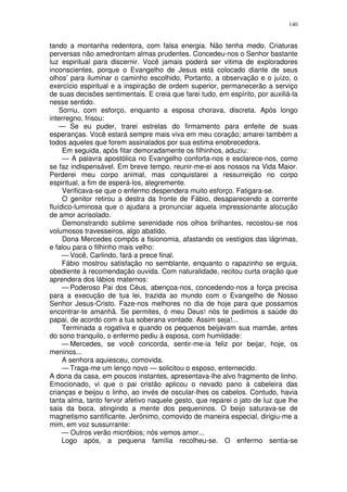 140


tando a montanha redentora, com falsa energia. Não tenha medo. Criaturas
perversas não amedrontam almas prudentes. Concedeu-nos o Senhor bastante
luz espiritual para discernir. Você jamais poderá ser vitima de exploradores
inconscientes, porque o Evangelho de Jesus está colocado diante de seus
olhos’ para iluminar o caminho escolhido. Portanto, a observação e o juízo, o
exercício espiritual e a inspiração de ordem superior, permanecerão a serviço
de suas decisões sentimentais. E creia que farei tudo, em espírito, por auxiliá-la
nesse sentido.
    Sorriu, com esforço, enquanto a esposa chorava, discreta. Após longo
interregno, frisou:
    — Se eu puder, trarei estrelas do firmamento para enfeite de suas
esperanças. Você estará sempre mais viva em meu coração; amarei também a
todos aqueles que forem assinalados por sua estima enobrecedora.
     Em seguida, após fitar demoradamente os filhinhos, aduziu:
     — A palavra apostólica no Evangelho conforta-nos e esclarece-nos, como
se faz indispensável. Em breve tempo, reunir-me-ei aos nossos na Vida Maior.
Perderei meu corpo animal, mas conquistarei a ressurreição no corpo
espiritual, a fim de esperá-los, alegremente.
     Verificava-se que o enfermo despendera muito esforço. Fatigara-se.
     O genitor retirou a destra da fronte de Fábio, desaparecendo a corrente
fluídico-luminosa que o ajudara a pronunciar aquela impressionante alocução
de amor acrisolado.
     Demonstrando sublime serenidade nos olhos brilhantes, recostou-se nos
volumosos travesseiros, algo abatido.
     Dona Mercedes compôs a fisionomia, afastando os vestígios das lágrimas,
e falou para o filhinho mais velho:
     — Você, Carlindo, fará a prece final.
     Fábio mostrou satisfação no semblante, enquanto o rapazinho se erguia,
obediente à recomendação ouvida. Com naturalidade, recitou curta oração que
aprendera dos lábios maternos:
     — Poderoso Pai dos Céus, abençoa-nos, concedendo-nos a força precisa
para a execução de tua lei, trazida ao mundo com o Evangelho de Nosso
Senhor Jesus-Cristo. Faze-nos melhores no dia de hoje para que possamos
encontrar-te amanhã. Se permites, ó meu Deus! nós te pedimos a saúde do
papai, de acordo com a tua soberana vontade. Assim seja!...
     Terminada a rogativa e quando os pequenos beijavam sua mamãe, antes
do sono tranquilo, o enfermo pediu à esposa, com humildade:
     — Mercedes, se você concorda, sentir-me-ia feliz por beijar, hoje, os
meninos...
     A senhora aquiesceu, comovida.
     — Traga-me um lenço novo — solicitou o esposo, enternecido.
A dona da casa, em poucos instantes, apresentava-lhe alvo fragmento de linho.
Emocionado, vi que o pai cristão aplicou o nevado pano à cabeleira das
crianças e beijou o linho, ao invés de oscular-lhes os cabelos. Contudo, havia
tanta alma, tanto fervor afetivo naquele gesto, que reparei o jato de luz que lhe
saia da boca, atingindo a mente dos pequeninos. O beijo saturava-se de
magnetismo santificante. Jerônimo, comovido de maneira especial, dirigiu-me a
mim, em voz sussurrante:
     — Outros verão micróbios; nós vemos amor...
     Logo após, a pequena família recolheu-se. O enfermo sentia-se
 