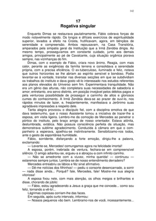 142



                                  17
                           Rogativa singular
     Enquanto Dimas se restaurava paulatinamente, Fábio cobrava forças de
modo notavelmente rápido. Os longos e difíceis exercícios de espiritualidade
superior, levados a efeito na Crosta, frutificavam, agora, em bênçãos de
serenidade e compreensão. Ambos repousavam, na Casa Transitória,
amparados pela simpatia geral da Instituição que a Irmã Zenóbia dirigia. Ao
mesmo tempo, prosseguíamos em constante cuidado, junto aos demais
amigos, principalmente ao pé de Cavalcante, cuja situação orgânica piorava
sempre, nas vizinhanças do fim.
     Dimas, com o exemplo de Fábio, criara novo ânimo. Reagia, com mais
calor, perante as exigências da família terrena e consolidava a serenidade
própria, com a precisa eficiência. O ex-tuberculoso, iluminado e feliz, notava
que outros horizontes se lhe abriam ao espírito sensível e bondoso. Podia
levantar-se à vontade, transitar nas diversas secções em que se subdividiam
os trabalhos do instituto e dava gosto vê-lo interessado nos estudos referentes
aos planos elevados do Universo sem fim. Experimentava tranquilidade. Não
era um gênio das alturas, não completara suas necessidades de sabedoria e
amor; entretanto, era servo distinto, em posição invejável pelos débitos pagos e
pela venturosa possibilidade de prosseguir a caminho de altos e gloriosos
cumes do conhecimento. A Irmã Zenóbia dava-se ao prazer de ouvi-lo, nos
rápidos minutos de lazer, e, freqüentemente, manifestava a Jerônimo suas
agradáveis impressões a respeito dele.
     Tanta alegria provocou o discípulo fiel, com a disciplina emotiva de que
dava testemunho, que o nosso Assistente tomou a iniciativa de trazer-lhe a
esposa, em visita ligeira. Lembro-me da comoção de Mercedes ao penetrar o
pórtico do instituto, pelo braço amigo de nosso orientador. Estava atônita,
deslumbrada, extática. Não possuia consciência perfeita da situação, mas
demonstrava sublime agradecimento. Conduzida à câmara em que o com-
panheiro a esperava, ajoelhou-se instintivamente. Sensibilizamo-nos todos,
ante o gesto de espontânea humildade.
     Fábio, sorridente, disfarçando a forte emoção, dirigiu-lhe a palavra,
exclamando:
     — Levante-se, Mercedes! comungamos agora na felicidade imortal!
     A esposa, porém, inebriada de ventura, fechara-se em compreensível
silêncio. O amigo adiantou-se, ergueu-a e abraçou-a com infinito carinho.
     — Não se amedronte com a viuvez, minha querida! — continuou —
estaremos sempre juntos. Lembra-se de nosso entendimento derradeiro?
     Mercedes entreabriu os lábios e fêz sinal afirmativo.
     — Dê-me notícias dos filhinhos! — pediu o consorte desencarnado, a sorrir
— nada disse ainda... Porquê? fale, Mercedes, fale! Mostre-me sua alegria
vitoriosa!
     A esposa fixou nele, com mais atenção, os olhos meigos e brilhantes e
disse, chorando de júbilo:
     — Fábio, estou agradecendo a Jesus a graça que me concede... como sou
feliz, tornando a vê-lo!...
     Lágrimas copiosas corriam-lhe das faces.
     Em seguida, após curto intervalo, informou:
     — Nossos pequenos vão bem. Lembramo-nos de você, incessantemente...
 