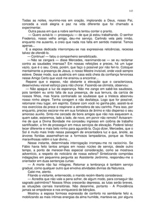143


Todas as noites, reunimo-nos em oração, implorando a Deus, nosso Pai,
conceda a você alegria e paz na vida diferente que foi chamado a
experimentar.
     Outra pausa em que a nobre senhora tentou conter o pranto.
     — Quero avisá-lo — prosseguiu — de que já estou trabalhando. O senhor
Frederico, nosso velho amigo, deu-me serviço. Carlindo vela pelo irmão,
enquanto me ausento, e creio que nada nos falta em sentido material. Temos
apenas...
   E a esposa dedicada interrompeu-se nas expressivas reticências, receosa
talvez de ofendê-lo.
    — Continue! — falou o companheiro sensibilizado.
    — Não se zangará — disse Mercedes, reanimando-se — se eu reclamar
contra as saudades imensas? Em nossas refeições e preces, há um lugar
vazio, que é o seu. Creia, porém, que faço o possível por não feri-lo. Coloquei
mentalmente a presença de Jesus, o nosso Mestre invisível, onde você sempre
esteve. Desse modo, sua ausência em casa está cheia da confiança fervorosa
nesse Amigo Certo que você me ensinou a encontrar...
   Reparei que o esposo, não obstante a elevação que o caracterizava,
desenvolveu visível esforço para não chorar. Fazendo-se otimista, observou:
   — Não apague a luz da esperança. Não me zango em sabê-los saudosos,
pois também eu sinto falta de sua presença, de sua ternura, da carícia de
nossos filhos, mas ficaria contrariado se soubesse que a tristeza absorveu
nosso ninho alegre. Tenha coragem e não desfaleça. Logo que for possível,
retomarei meu lugar, em espírito. Estarei com você no ganha-pão, assisti-la-ei
nos exercícios da prece e respirarei a atmosfera de seu carinho. Para isso, por
enquanto, preciso escorar-me em sua fortaleza de ânimo e não dispenso o seu
amoroso auxilio. Sinto-me cercado de bons amigos que não nos esquecem e,
quem sabe, estaremos, lado a lado, de novo, em porvir não remoto? Avisaram-
me de que a Divina Bondade me concedeu ingresso em colônia de trabalho
santificador, a fim de prosseguir em meus serviços de elevação. Poderei talvez
tecer diferente e mais belo ninho para aguardá-la. Ouço dizer, Mercedes, que o
Sol é muito mais lindo nessa paisagem de encantadora luz e que, ànoite, as
árvores floridas assemelham-se a formosos lampadários, porque as flores
maravilhosas retêm o luar divino...
    Nesse instante, determinada interrogação irrompeu-me no raciocínio. Se
Fábio havia feito tantos amigos em nosso núcleo de serviço, desde outro
tempo, a ponto de merecer-lhes especial consideração, como se mostrava
adventício, a respeito do noticiário de nossa esfera? Sintetizando compridas
indagações em pequenina pergunta ao Assistente Jerônimo, respondeu-me o
orientador em duas sentenças curtas:
    — A morte não faz milagres. Retomar a lembrança é também serviço
gradual, como qualquer outro que envolva atividades divinas da Natureza.
    Calei-me, atento.
    Fitando a visitante, enternecido, o marido recém-liberto considerava:
    — Acredita que não vale a pena sofrer, de algum modo, para conseguir tão
sagrado patrimônio? Nossos filhos crescerão depressa, as lutas serão breves,
as situações carnais transitórias. Não desanime, portanto - A Providência
jamais se empobrece e nos enriquecerá de bênçãos.
    Mostrou a esposa formosa expressão de conforto no semblante feliz e,
mobilizando as mais íntimas energias da alma humilde, manteve-se, por alguns
 