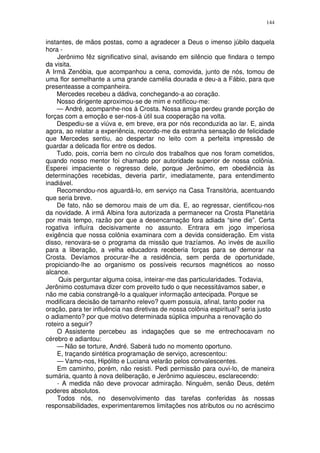 144


instantes, de mãos postas, como a agradecer a Deus o imenso júbilo daquela
hora -
    Jerônimo fêz significativo sinal, avisando em silêncio que findara o tempo
da visita.
A Irmã Zenóbia, que acompanhou a cena, comovida, junto de nós, tomou de
uma flor semelhante a uma grande camélia dourada e deu-a a Fábio, para que
presenteasse a companheira.
    Mercedes recebeu a dádiva, conchegando-a ao coração.
    Nosso dirigente aproximou-se de mim e notificou-me:
    — André, acompanhe-nos à Crosta. Nossa amiga perdeu grande porção de
forças com a emoção e ser-nos-á útil sua cooperação na volta.
    Despediu-se a viúva e, em breve, era por nós reconduzida ao lar. E, ainda
agora, ao relatar a experiência, recordo-me da estranha sensação de felicidade
que Mercedes sentiu, ao despertar no leito com a perfeita impressão de
guardar a delicada flor entre os dedos.
    Tudo, pois, corria bem no círculo dos trabalhos que nos foram cometidos,
quando nosso mentor foi chamado por autoridade superior de nossa colônia.
Esperei impaciente o regresso dele, porque Jerônimo, em obediência às
determinações recebidas, deveria partir, imediatamente, para entendimento
inadiável.
    Recomendou-nos aguardá-lo, em serviço na Casa Transitória, acentuando
que seria breve.
    De fato, não se demorou mais de um dia. E, ao regressar, cientificou-nos
da novidade. A irmã Albina fora autorizada a permanecer na Crosta Planetária
por mais tempo, razão por que a desencarnação fora adiada “sine die”. Certa
rogativa influíra decisivamente no assunto. Entrara em jogo imperiosa
exigência que nossa colônia examinara com a devida consideração. Em vista
disso, renovara-se o programa da missão que trazíamos. Ao invés de auxílio
para a liberação, a velha educadora receberia forças para se demorar na
Crosta. Devíamos procurar-lhe a residência, sem perda de oportunidade,
propiciando-lhe ao organismo os possíveis recursos magnéticos ao nosso
alcance.
     Quis perguntar alguma coisa, inteirar-me das particularidades. Todavia,
Jerônimo costumava dizer com proveito tudo o que necessitávamos saber, e
não me cabia constrangê-lo a qualquer informação antecipada. Porque se
modificara decisão de tamanho relevo? quem possuia, afinal, tanto poder na
oração, para ter influência nas diretivas de nossa colônia espiritual? seria justo
o adiamento? por que motivo determinada súplica impunha a renovação do
roteiro a seguir?
    O Assistente percebeu as indagações que se me entrechocavam no
cérebro e adiantou:
    — Não se torture, André. Saberá tudo no momento oportuno.
    E, traçando sintética programação de serviço, acrescentou:
    — Vamo-nos, Hipólito e Luciana velarão pelos convalescentes.
    Em caminho, porém, não resisti. Pedi permissão para ouvi-lo, de maneira
sumária, quanto à nova deliberação, e Jerônimo aquiesceu, esclarecendo:
    - A medida não deve provocar admiração. Ninguém, senão Deus, detém
poderes absolutos.
    Todos nós, no desenvolvimento das tarefas conferidas às nossas
responsabilidades, experimentaremos limitações nos atributos ou no acréscimo
 