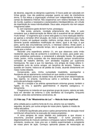 145


de deveres, segundo os desígnios superiores, O futuro pode ser calculado em
linhas gerais, mas não podemos prejulgar quanto ao setor da interferência
divina, O Pai efetua a organização universal com independência ilimitada no
campo da Sabedoria Infalível. Nós cooperamos com relativa liberdade na obra
do mundo, sujeitos a necessária e esclarecedora interdependência, em virtude
da imperfeição da nossa individualidade. Deus sabe, enquanto nós nem sequer
imaginamos saber.
    E, com expressivo gesto de bom humor, prosseguiu:
    — Não existe, portanto, novidade prôpriamente dita. Aliás, é justo
considerar que a desencarnação de Albina não é suscetível de ser adiada por
muito tempo - O organismo que a serve está gasto e a nova resolução destina-
se apenas a remedíar difícil situação, de modo a trazer benefícios para muita
gente. A prece, em qualquer ocasião, melhora, corrige, eleva e santifica. Mas
sômente quando estabelece modificação de roteiro, igual à de hoje, é que
paira, acima das circunstâncias comuns, o interesse coletivo. Ainda assim, a
medida prevalecerá por reduzido tempo, isto é, apenas enquanto perdurar a
causa que a motiva.
    Recordei uma experiência anterior (1), em que observara certo irmão
recebendo alguns dias de acréscimo à existência no corpo, para poder solu-
cionar problemas particulares, e compreendi a alteração havida. De qualquer
modo, porém, minha surpresa não era desarrazoada, porque constituíamos
comissão de trabalho definido, com atividades traçadas por superiores
hierárquicos. No caso a que me reportava, vira amigos de nossa esfera in-
tercedendo junto de outros amigos, em benefício de terceiro. Todavia, na
questão em exame, tratava-se de pedido da Crosta, atuando diretamente em
nosso núcleo distante.
    Conservando, pois, minha curiosidade insatisfeita, acompanhei o
Assistente até ao apartamento confortável em que residia a interessada.
    Os prognósticos acerca do estado físico da enferma eram desanimadoras.
Seu espírito, no entanto, mantinha-se calmo e confiante, a despeito da
profunda perturbação orgânica.
    Não só o coração e as artérias apresentavam sintomas graves: também o
fígado, os rins, o aparelho gastrintestinal. A dispnéia castigava-a, in-
tensamente.
    Chegáramos no instante em que gracioso grupo de jovens, catorze ao todo,
fazia em derredor da enferma o culto doméstico do Evangelho. Enquanto
oravam, antes dos comentários construtivos, de

(1) Vide cap. 7º de “Missionários da Luz” — Nota do Autor espiritual.

alma voltada para a sublime fonte da fé viva, atiramo-nos ao trabalho,
seguidos, de perto, por outros amigos de nosso plano, ligados à missão da
nobre educadora.
    O ambiente equilibrado pela prece e pelos pensamentos de elevação moral
contribuíam eficazmente na execução de nossos propósitos -
    A zona perigosa do corpo abatido era justamente a que situava o
aneurisma, provável portador da libertação - O tumor provocara a
degenerescência do músculo cardíaco e ameaçava ruptura imediata. Jerônimo,
entretanto, revelou-se, mais uma vez, o médico experimentado e competente
de nosso plano de ação. Começou aplicando passes de restauração ao
 