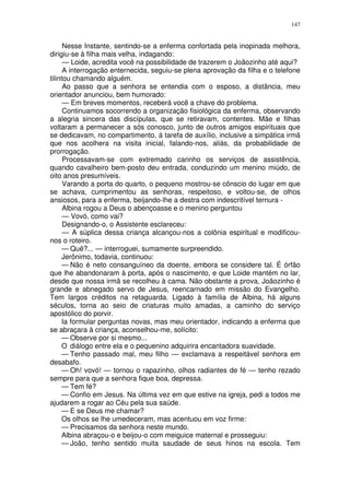 147


      Nesse Instante, sentindo-se a enferma confortada pela inopinada melhora,
dirigiu-se à filha mais velha, indagando:
      — Loide, acredita você na possibilidade de trazerem o Joãozinho até aqui?
      A interrogação enternecida, seguiu-se plena aprovação da filha e o telefone
tilintou chamando alguém.
      Ao passo que a senhora se entendia com o esposo, a distância, meu
orientador anunciou, bem humorado:
      — Em breves momentos, receberá você a chave do problema.
      Continuamos socorrendo a organização fisiológica da enferma, observando
a alegria sincera das discípulas, que se retiravam, contentes. Mãe e filhas
voltaram a permanecer a sós conosco, junto de outros amigos espirituais que
se dedicavam, no compartimento, à tarefa de auxílio, inclusive a simpática irmã
que nos acolhera na visita inicial, falando-nos, aliás, da probabilidade de
prorrogação.
      Processavam-se com extremado carinho os serviços de assistência,
quando cavalheiro bem-posto deu entrada, conduzindo um menino miúdo, de
oito anos presumíveis.
      Varando a porta do quarto, o pequeno mostrou-se cônscio do lugar em que
se achava, cumprimentou as senhoras, respeitoso, e voltou-se, de olhos
ansiosos, para a enferma, beijando-lhe a destra com indescritível ternura -
      Albina rogou a Deus o abençoasse e o menino perguntou
      — Vovó, como vai?
      Designando-o, o Assistente esclareceu:
      — A súplica dessa criança alcançou-nos a colônia espiritual e modificou-
nos o roteiro.
     — Quê?... — interroguei, sumamente surpreendido.
     Jerônimo, todavia, continuou:
     — Não é neto consanguíneo da doente, embora se considere tal. É órfão
que lhe abandonaram à porta, após o nascimento, e que Loide mantém no lar,
desde que nossa irmã se recolheu à cama. Não obstante a prova, Joãozinho é
grande e abnegado servo de Jesus, reencarnado em missão do Evangelho.
Tem largos créditos na retaguarda. Ligado à família de Albina, há alguns
séculos, torna ao seio de criaturas muito amadas, a caminho do serviço
apostólico do porvir.
     Ia formular perguntas novas, mas meu orientador, indicando a enferma que
se abraçara à criança, aconselhou-me, solícito:
     — Observe por si mesmo...
     O diálogo entre ela e o pequenino adquirira encantadora suavidade.
     — Tenho passado mal, meu filho — exclamava a respeitável senhora em
desabafo.
     — Oh! vovó! — tornou o rapazinho, olhos radiantes de fé — tenho rezado
sempre para que a senhora fique boa, depressa.
     — Tem fé?
     — Confio em Jesus. Na última vez em que estive na igreja, pedi a todos me
ajudarem a rogar ao Céu pela sua saúde.
     — E se Deus me chamar?
     Os olhos se lhe umedeceram, mas acentuou em voz firme:
     — Precisamos da senhora neste mundo.
     Albina abraçou-o e beijou-o com meiguice maternal e prosseguiu:
     — João, tenho sentido muita saudade de seus hinos na escola. Tem
 