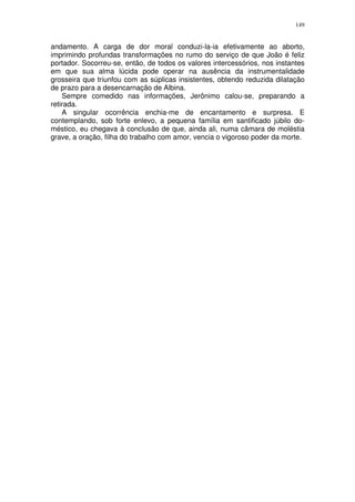 149


andamento. A carga de dor moral conduzi-la-ia efetivamente ao aborto,
imprimindo profundas transformações no rumo do serviço de que João é feliz
portador. Socorreu-se, então, de todos os valores intercessórios, nos instantes
em que sua alma lúcida pode operar na ausência da instrumentalidade
grosseira que triunfou com as súplicas insistentes, obtendo reduzida dilatação
de prazo para a desencarnação de Albina.
    Sempre comedido nas informações, Jerônimo calou-se, preparando a
retirada.
    A singular ocorrência enchia-me de encantamento e surpresa. E
contemplando, sob forte enlevo, a pequena família em santificado júbilo do-
méstico, eu chegava à conclusão de que, ainda ali, numa câmara de moléstia
grave, a oração, filha do trabalho com amor, vencia o vigoroso poder da morte.
 