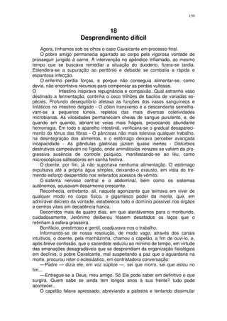 150



                                18
                       Desprendimento difícil
     Agora, tínhamos sob os olhos o caso Cavalcante em processo final.
     O pobre amigo permanecia agarrado ao corpo pela vigorosa vontade de
prosseguir jungido à carne. A intervenção no apêndice Inflamado, ao mesmo
tempo que se buscava remediar a situação do duodeno, fizera-se tardia.
Estendera-se a supuração ao peritônio e debalde se combatia a rápida e
espantosa infecção.
     O enfermo perdia forças, e porque não conseguia alimentar-se, como
devia, não encontrava recursos para compensar as perdas vultosas.
O             Intestino inspirava repugnância e compaixão. Qual estranho vaso
destinado a fermentação, continha o ceco trilhões de bacilos de variadas es-
pécies. Profundo desequilíbrio afetava as funções dos vasos sanguíneos e
linfáticos no intestino delgado - O cólon transverso e o descendente semelha-
vam-se a pequenos túneis, repletos das mais diversas coletividades
microbianas. As vilosidades permaneciam cheias de sangue purulento, e, de
quando em quando, abriam-se veias mais frágeis, provocando abundante
hemorragia. Em todo o aparelho intestinal, verificava-se o gradual desapareci-
mento do tônus das fibras - O pâncreas não mais tolerava qualquer trabalho,
na desintegração dos alimentos, e o estômago deixava perceber avançada
incapacidade - As glândulas gástricas jaziam quase inertes - Distúrbios
destrutivos campeavam no fígado, onde animálculos vorazes se valiam da pro-
gressiva ausência de controle psíquico, manifestando-se ao léu, como
microscópicos salteadores em sanha festiva.
     O doente, por fim, já não suportava nenhuma alimentação. O estômago
expulsava até a própria água simples, deixando-o exausto, em vista do tre-
mendo esforço despendido nos reiterados acessos de vômito.
     O sistema nervoso central e o abdominal, bem como os sistemas
autônomos, acusavam desarmonia crescente.
     Reconhecia, entretanto, ali, naquele agonizante que teimava em viver de
qualquer modo no corpo físico, o gigantesco poder da mente, que, em
admirável decreto da vontade, estabelecia todo o domínio possível nos órgãos
e centros vitais em decadência franca.
     Decorridos mais de quatro dias, em que atentávamos para o moribundo,
cuidadosamente, Jerônimo deliberou fôssem desatados os laços que o
retinham à esfera grosseira.
     Bonifácio, prestimoso e gentil, coadjuvava-nos o trabalho.
     Informando-se de nossa resolução, de modo vago, através dos canais
intuitivos, o doente, pela manhãzinha, chamou o capelão, a fim de ouvi-lo, e,
após breve confissão, que o sacerdote reduziu ao mínimo de tempo, em virtude
das emanações desagradáveis que se desprendiam da organização fisiológica
em declínio, o pobre Cavalcante, mal suspeitando a paz que o aguardaria na
morte, procurou reter o eclesiástico, em contristadora conversação:
     — Padre — dizia ele, em voz súplice —, sei que morro, sei que estou no
fim...
     — Entregue-se a Deus, meu amigo. Só Ele pode saber em definitivo o que
surgirá. Quem sabe se ainda tem longos anos à sua frente? tudo pode
acontecer..
     O capelão falava apressado, abreviando a palestra e tentando dissimular
 
