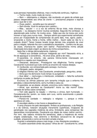 151


suas penosas impressões olfativas, mas o moribundo continuou, Ingênuo:
    — Tenho medo, muito medo de morrer...
    — Bem — obtemperou o religioso, não ocultando um gesto de enfado que
passou despercebido aos olhos do crente —, precisamos preparar o espírito
para o que der e vier.
    — Ouça, padre!... acredita que me salvarei?
    — Sem dúvida. Você foi sempre bom católico...
    — Mas... escute! — e a voz do enfermo fêz-se triste, mais chorosa e
sufocada — eu desejaria morrer noutras condições. Segundo lhe confessei, fui
abandonado pela mulher, há muitos anos... Sabe que ela me trocou por outro
homem e fugiu para nunca mais... Sempre admiti que experimentei semelhante
prova por incapacidade de compreensão da parte dela, mas, agora, padre...
encarando a morte, frente a frente, reflito melhor... Quem sabe se não fui o
culpado direto? Talvez tivesse levado longe demais meu propósito de viver
para a religião, faltando-lhe com a assistência necessária... Lembro-me de que,
às vezes, chamava-me “padre sem batina”. Possívelmente minha atitude
impensada teria dado origem ao desvio da minha companheira...
    Após fitar o clérigo demoradamente, implorou:
    — Poderá sua caridade continuar indagando por mim? Necessito vê-la, a
fim de apaziguar a consciência... Há onze anos, perdi-a de vista...
    O sacerdote, no entanto, não parecia Intima-mente interessado em
satisfazê-lo e repetia com Impaciência:
    — Descanse, descanse... Prosseguirei nas diligências. Tenha coragem,
Cavalcante! é provável que tudo venha ao encontro de nossos desejos.
    O moribundo, voz entrecortada pelo cansaço. murmurou:
    — Obrigado, padre, obrigado!...
    O religioso intentou sair, mas Cavalcante, amedrontado, perguntou, ainda:
    — Acha que me demorarei muito tempo no purgatório?
    — Que idéia! — resmungou o interlocutor, entediado — falta-lhe suficiente
confiança no poder de Deus?
    Enunciou as últimas palavras com tamanha irritação que o enfermo lhe
percebeu o descontentamento, sorriu humilde e calou-se.
    O sacerdote, ao se afastar, aliviado, encontrou certo médico e indagou:
    — Afinal, que acontece ao Cavalcante? morre ou não morre? Estou
cansado de tantos casos compridos.
    — Tem sido gigante na reação — informou o clínico, bem humorado. —
Considerando-lhe, porém, os males sem cura, venho examinando a possibi-
lidade da eutanásia.
    — Parece-me caridade — redargüiu o religioso —, porque o infeliz
apodrece em vida...
    O esculápio abafou o riso franco e despediram-se.
    A cena chocava-me pelo desrespeito. Ambos os profissionais, o da Religião
e o da Ciência, notavam situações meramente superficiais, incapazes de
penetração nos sagrados mistérios da alma. Entretanto, para compensar tão
descaridosa incompreensão, Cavalcante era objeto de nosso melhor carinho -
Por mim, não saberia ministrar-lhe benefícios, dada a insipiência de minha
singela colaboração, mas Jerônimo e Bonifácio cercavam-no de singular
cuidado, amparando-o como se fora bem-amada criança.
    Quando o eclesiástico pisava mais longe, o meu Assistente considerou:
    — O pobre sacerdote ainda não possui “olhos de ver”. Cavalcante foi, antes
 