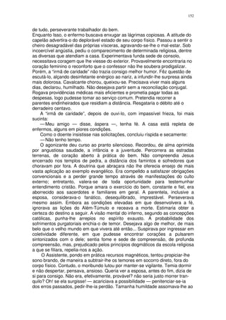 152


de tudo, perseverante trabalhador do bem.
Enquanto Isso, o enfermo buscava enxugar as lágrimas copiosas. A atitude do
capelão advertira-o do deplorável estado de seu corpo físico. Passou a sentir o
cheiro desagradável das próprias vísceras, agravando-se-lhe o mal-estar. Sob
incoercível angústia, pediu o comparecimento de determinada religiosa, dentre
as diversas que atendiam a casa. Experimentava funda sede de consolo,
necessitava coragem que lhe viesse do exterior. Provavelmente encontraria no
coração feminino o reconforto que o confessor não lhe soubera prodigalizar.
Porém, a “irmã de caridade” não trazia consigo melhor humor. Fêz questão de
escutá-lo, alçando desinfetante enérgico ao nariz, a infundir-lhe surpresa ainda
mais dolorosa. Cavalcante chorou, queixou-se. Precisava viver mais alguns
dias, declarou, humilhado. Não desejava partir sem a reconciliação conjugal.
Rogava providências médicas mais eficientes e prometia pagar todas as
despesas, logo pudesse tomar ao serviço comum. Pretendia recorrer a
parentes endinheirados que residiam a distância. Resgataria o débito até o
derradeiro centavo.
    A “irmã de caridade”, depois de ouvi-lo, com impassível frieza, foi mais
sucinta:
    — Meu amigo — disse, áspera —, tenha fé. A casa está repleta de
enfermos, alguns em piores condições.
    Como o doente insistisse nas solicitações, concluiu ríspida e secamente:
    — Não tenho tempo.
    O agonizante deu curso ao pranto silencioso. Recordou, de alma oprimida
por angustiosa saudade, a infância e a juventude. Percorrera as estradas
terrenas, de coração aberto à prática do bem. Não compreendia Jesus
encerrado nos templos de pedra, a distância dos famintos e sofredores que
choravam por fora. A doutrina que abraçara não lhe oferecia ensejo de mais
vasta aplicação ao exemplo evangélico. Era compelldo a satisfazer obrigações
convencionais e a perder grande tempo através de manifestações do culto
externo; entretanto, valera-se de toda oportunidade para testemunhar
entendimento cristão. Porque amara o exercício do bem, constante e fiel, era
aborrecido aos sacerdotes e familiares em geral. A parentela, inclusive a
esposa, considerava-o fanático, desequilibrado, imprestável. Perseverava
mesmo assim. Embora as condições elevadas em que desenvolvera a fé,
ignorava as lições do Além-Túmulo e receava a morte. Estimaria obter a
certeza do destino a seguir. A visão mental do inferno, segundo as concepções
católicas, punha-lhe arrepios no espírito exausto. A probabilidade dos
sofrimentos purgatoriais enchia-o de temor. Desejava algo de melhor, de mais
belo que o velho mundo em que vivera até então... Suspirava por ingressar em
coletividade diferente, em que pudesse encontrar corações a pulsarem
sintonizados com o dele; sentia fome e sede de compreensão, de profunda
compreensão, mas, prejudicado pelos princípios dogmáticos da escola religiosa
a que se filiara, repelia-nos a ação.
     O Assistente, pondo em prática recursos magnéticos, tentou propiciar-lhe
sono brando, de maneira a subtrair-lhe os temores em socorro direto, fora do
corpo físico. Contudo, o moribundo lutou por manter-se vigilante. Temia dormir
e não despertar, pensava, ansioso. Queria ver a esposa, antes do fim, dizia de
si para consigo. Não era, efetivamente, provável? não seria justo morrer tran-
quilo? Oh! se ela surgisse! — acariciava a possibilidade — penitenciar-se-ia
dos erros passados, pedir-lhe-ia perdão. Tamanha humildade assomava-lhe ao
 