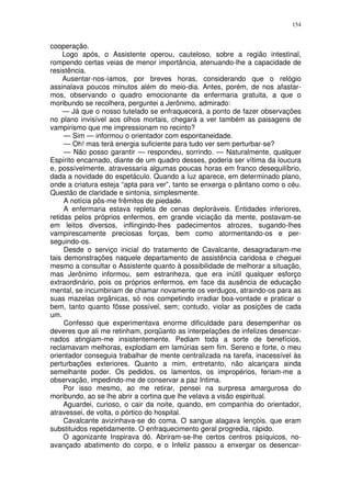 154


cooperação.
     Logo após, o Assistente operou, cauteloso, sobre a região intestinal,
rompendo certas veias de menor importância, atenuando-lhe a capacidade de
resistência.
     Ausentar-nos-íamos, por breves horas, considerando que o relógio
assinalava poucos minutos além do meio-dia. Antes, porém, de nos afastar-
mos, observando o quadro emocionante da enfermaria gratuita, a que o
moribundo se recolhera, perguntei a Jerônimo, admirado:
     — Já que o nosso tutelado se enfraquecerá, a ponto de fazer observações
no plano invisível aos olhos mortais, chegará a ver também as paisagens de
vampirismo que me impressionam no recinto?
     — Sim — informou o orientador com espontaneidade.
     — Oh! mas terá energia suficiente para tudo ver sem perturbar-se?
     — Não posso garantir — respondeu, sorrindo. — Naturalmente, qualquer
Espírito encarnado, diante de um quadro desses, poderia ser vítima da loucura
e, possívelmente, atravessaria algumas poucas horas em franco desequilíbrio,
dada a novidade do espetáculo. Quando a luz aparece, em determinado plano,
onde a criatura esteja “apta para ver”, tanto se enxerga o pântano como o céu.
Questão de claridade e sintonia, simplesmente.
     A notícia pôs-me frêmitos de piedade.
     A enfermaria estava repleta de cenas deploráveis. Entidades inferiores,
retidas pelos próprios enfermos, em grande viciação da mente, postavam-se
em leitos diversos, inflingindo-lhes padecimentos atrozes, sugando-lhes
vampirescamente preciosas forças, bem como atormentando-os e per-
seguindo-os.
     Desde o serviço inicial do tratamento de Cavalcante, desagradaram-me
tais demonstrações naquele departamento de assistência caridosa e cheguei
mesmo a consultar o Assistente quanto à possibilidade de melhorar a situação,
mas Jerônimo informou, sem estranheza, que era inútil qualquer esforço
extraordinário, pois os próprios enfermos, em face da ausência de educação
mental, se incumbiriam de chamar novamente os verdugos, atraindo-os para as
suas mazelas orgânicas, só nos competindo irradiar boa-vontade e praticar o
bem, tanto quanto fôsse possível, sem; contudo, violar as posições de cada
um.
     Confesso que experimentava enorme dificuldade para desempenhar os
deveres que ali me retinham, porqüanto as interpelações de infelizes desencar-
nados atingiam-me insistentemente. Pediam toda a sorte de benefícios,
reclamavam melhoras, explodiam em lamúrias sem fim. Sereno e forte, o meu
orientador conseguia trabalhar de mente centralizada na tarefa, inacessível às
perturbações exteriores. Quanto a mim, entretanto, não alcançara ainda
semelhante poder. Os pedidos, os lamentos, os impropérios, feriam-me a
observação, impedindo-me de conservar a paz Intima.
     Por isso mesmo, ao me retirar, pensei na surpresa amargurosa do
moribundo, ao se lhe abrir a cortina que lhe velava a visão espiritual.
     Aguardei, curioso, o cair da noite, quando, em companhia do orientador,
atravessei, de volta, o pórtico do hospital.
     Cavalcante avizinhava-se do coma. O sangue alagava lençóis, que eram
substituidos repetidamente. O enfraquecimento geral progredia, rápido.
     O agonizante Inspirava dó. Abriram-se-lhe certos centros psíquicos, no-
avançado abatimento do corpo, e o Infeliz passou a enxergar os desencar-
 