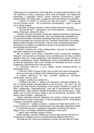 155


nados que ali se encontravam, não longe dele, na mesma esfera evolutiva. Não
nos identificava, ainda, a presença, como seria de desejar, mas observava,
estarrecido, a paisagem Interior. Outros enfermos encaravam-no, agora,
amedrontados. Para todos eles, o colega de sofrimento delirava, inconsciente.
     — Estarei no inferno ou vivemos em casa de loucos? — bradava sob
horrível tormento moral — oh! os demônios! os demônios!... Vejam o “espírito
mau” roendo chagas!...
     E, de fades contraída, apontava mísero ancião de pernas varicosas.
     — Oh! que diz ele? — prosseguia, com visível espanto — diz que não é o
diabo, afirma que o doente lhe deve...
     Ouvidos à escuta, silenciava, ansioso por registrar as palavras impensadas
e criminosas do algoz desencarnado, mas, não conseguindo, desabafava-se
em gritos lamentosos, infundindo compaixão. Não fora a fraqueza invencível,
ter-se-ia levantado com impulsos de louco. Doentes e enfermeiros, alarmados,
optavam pela remoção do moribundo. Tinham medo. Cavalcante desvairava.
Consolavam-se, todavia, na expectativa de que a hemorragia abundante
prenunciasse termo próximo.
     Jerônimo ministrou-lhe, então, piedosamente, recursos de reconforto, e o
agonizante aquietou-se, devagarinho...
     Não se passou muito tempo e Bonifácio entrou conduzindo verdadeiro
fantasma. A ex-consorte, convocada à cena, semelhava-se, em tudo, a sombra
espectral. Não via o nosso cooperador, mas obedecia-lhe à ordem. Penetrou o
recinto, arrastando-se, quase. Satisfazendo o guia, automàticamente, veio ter
ao leito de Cavalcante, fitou-o com intraduzível impressão de horror e gritou,
longamente, perturbando-lhe a hora de alívio.
     O moribundo voltou-se e viu-a. Alegre sorriso estampou-se-lhe no
escaveirado rosto.
     — Pois és tu, Bela? Graças a Deus, não morrerei sem pedir-te desculpas!.
     A ternura com que se dirigia a tão miserável figura causava compaixão.
     A esposa abeirou-se do leito, tentando ajoelhar-se. Ouvindo-o,
assombrada, retrucou, aflita:
     — Joaquim, perdoa-me, perdoa-me!...
     — Perdoar-te de quê? — replicou ele, buscando inütilmente afagá-la. Eu,
sim, fui injusto contigo, abandonando-te ao léu da sorte... Por favor, não me
queiras mal. Não te pude compreender noutro tempo e facilitei-te o passo em
falso, colaborando, impensadamente, para que te precipitasses em escuro
despenhadeiro. Não entendi o problema doméstico tanto quanto devia... Hoje,
porém, que a morte me busca, desejo a paz da consciência. Confesso minha
culpa e rogo-te perdão... Desculpa-me...
     Falava vencendo enormes obstáculos. No entanto, notava-se que aquele
entendimento lhe fazia imenso bem. A mente apaziguara-se-lhe. Contemplava
a esposa, reconhecido, quase feliz.
    — Ó Joaquim! — suplicou a mísera — perdoa-me! Nada tenho contra ti. O
tempo ensinou-me a verdade. Sempre foste meu leal amigo e dedicado marido!
    O moribundo escutou-a, esboçando expressão fisionômica de intensa
alegria. Fitou-a, em êxtase, totalmente modificado e murmurou:
    — Agora, estou satisfeito, graças a Deus!...
    Nesse instante, o mesmo médico que víramos, pela manhã, avizinhou-se
do leito para a inspeção noturna, acompanhado de diligente enfermeira.
    Chamado por ele, voltou-se Cavalcante e, pondo na boca todas as forças
 