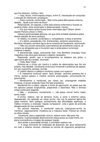 156


que lhe restavam, notificou, feliz:
    — Veja, doutor, minha esposa chegou, enfim! E, interessado em conquistar
a atenção do interlocutor, prosseguia:
    — Estou contente, conformado... Mas minha pobre Bela parece enferma,
abatida... Ajude-a por amor de Deus!
    Relanceando, em seguida, o olhar pela extensa enfermaria e fixando os
quadros tristes, entre encarnados e desencarnados, inquiriu:
    — Por que motivo tantos loucos foram internados aqui? Olhem, olhem
aquele! Parece sufocar o infeliz...
    Indicava particularidade dolorosa, em que certa entidade assediava pobre
doente atacado de asma cardíaca.
    O médico, no entanto, contemplou-o, compadecido, e disse à servente:
    — É o delírio, precedendo o fim. Entrementes, Jerônimo recomendou a
Bonifácio retirasse a sombria figura da ex-consorte de Cavalcante, acentuando:
    — Não nos convém doravante a permanência de semelhante criatura. Já
cumpriu as obrigações que a trouxeram aqui e ainda possui numerosos
credores à espera.
    A desventurada reagiu, procurando ficar, mas Bonifácio empregou força
magnética mais ativa para alcançar o objetivo necessário.
    Reparando, porém, que a ex-companheira se afastava aos gritos, o
agonizante pôs-se a bradar, alucinado:
    — Volta, Bela! Volta!
    Esforçou-se o clínico por trazê-lo à esfera de observações que lhe era
própria, mas debalde. Cavalcante continuava Invocando a presença da esposa,
em voz rouquenha, opressa, sumida.
    O médico abanou a cabeça e exclamou quase num sussurro:
    — É impossível continuar assim. Será aliviado. Jerônimo penetrou-lhe o
íntimo, porque passou a mostrar extrema preocupação, comunicando-me,
gravemente:
    — Beneficiemos o moribundo, por nossa vez, empregando medidas
drásticas, O doutor pretende Impor-lhe fatal anestésico.
    Atendendo-lhe a ordem, segurei a fronte do agonizante, ao passo que ele
lhe aplicava passes longitudinais, preparando o desenlace. Mas o teimoso
amigo continuava reagindo.
    — Não — exclamava, mentalmente —, não posso morrer! tenho medo!
tenho medo!
    O clínico, todavia, não se demorou muito, e como o enfermo lutava,
desesperado, em oposição ao nosso auxílio, não nos foi possível aplicar-lhe
golpe extremo. Sem qualquer conhecimento das dificuldades espirituais, o
médico ministrou a chamada “injeção compassiva”, ante o gesto de profunda
desaprovação do meu orientador,
    Em poucos Instantes, o moribundo calou-se. Inteiriçaram-se-lhe os
membros, vagarosamente. Imobilizou-se a máscara facial. Fizeram-se vítreos
os olhos móveis.
     Cavalcante, para o espectador comum, estava morto. Não para nós,
entretanto. A personalidade desencarnante estava presa ao corpo Inerte, em
plena inconsciência e incapaz de qualquer reação.
    Sem perder a serenidade otimista, o orientador explicou-me:
    — A carga fulminante da medicação de descanso, por atuar diretamente
em todo o sistema nervoso, interessa os centros do organismo perispiritual.
 