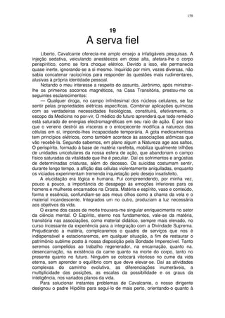 158



                                      19
                           A serva fiel
     Liberto, Cavalcante oferecia-me amplo ensejo a infatigáveis pesquisas. A
injeção sedativa, veiculando anestésicos em dose alta, afetara-lhe o corpo
perispirítico, como se fora choque elétrico. Devido a isso, ele permanecia
quase inerte, ignorando-se a si mesmo. Inquirido por mim, vezes diversas, não
sabia concatenar raciocínios para responder às questões mais rudimentares,
alusivas à própria identidade pessoal.
     Notando o meu interesse a respeito do assunto, Jerônimo, após ministrar-
lhe os primeiros socorros magnéticos, na Casa Transitória, prestou-me os
seguintes esclarecimentos:
     — Qualquer droga, no campo infinitesimal dos núcleos celulares, se faz
sentir pelas propriedades elétricas específicas. Combinar aplicações químicas
com as verdadeiras necessidades fisiológicas, constituirá, efetivamente, o
escopo da Medicina no por-vir, O médico do futuro aprenderá que todo remédio
está saturado de energias electromagnéticas em seu raio de ação. É por isso
que o veneno destrói as vísceras e o entorpecente modifica a natureza das
células em si, impondo-lhes incapacidade temporária. A gota medicamentosa
tem princípios elétricos, como também acontece às associações atômicas que
vão recebê-la. Segundo sabemos, em plano algum a Natureza age aos saltos,
O perispírito, formado à base de matéria rarefeita, mobiliza igualmente trilhões
de unidades unicelulares da nossa esfera de ação, que abandonam o campo
físico saturadas da vitalidade que lhe é peculiar. Daí os sofrimentos e angústias
de determinadas criaturas, além do decesso. Os suicidas costumam sentir,
durante longo tempo, a aflição das células violentamente aniquiladas, enquanto
os viciados experimentam tremenda inquietação pelo desejo insatisfeito.
     A elucidação era lógica e humana. Fui compreendendo, por minha vez,
pouco a pouco, a importância do desapego às emoções inferiores para os
homens e mulheres encarnados na Crosta. Matéria e espírito, vaso e conteúdo,
forma e essência, confundiam-se aos meus olhos como a chama da vela e o
material incandescente. Integrados um no outro, produziam a luz necessária
aos objetivos da vida.
     O exame dos casos de morte trouxera-me singular enriquecimento no setor
da ciência mental. O Espírito, eterno nos fundamentos, vale-se da matéria,
transitória nas associações, como material didático, sempre mais elevado, no
curso incessante da experiência para a integração com a Divindade Suprema.
Prejudicando a matéria, complicaremos o quadro de serviços que nos é
indispensável e estacionaremos, em qualquer situação, a fim de restaurar o
patrimônio sublime posto à nossa disposição pela Bondade Imperecível. Tanto
seremos compelidos ao trabalho regenerador, na encarnação, quanto na.
desencarnação, na existência da carne quanto na morte do corpo, tanto no
presente quanto no futuro. Ninguém se colocará vitorioso no cume da vida
eterna, sem aprender o equilíbrio com que deve elevar-se. Daí as atividades
complexas do caminho evolutivo, as diferenciações inumeráveis, a
multiplicidade das posições, as escalas da possibilidade e os graus da
inteligência, nos variados planos da vida.
     Para solucionar instantes problemas de Cavalcante, o nosso dirigente
designou o padre Hipólito para segui-lo de mais perto, orientando-o quanto à
 