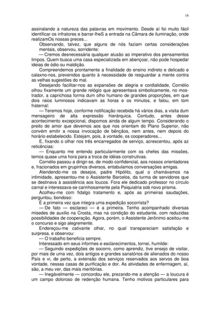 16


assinalando a natureza das palavras em movimento. Desde aí foi muito fácil
identificar os infratores e barrar-lheS a entrada na Câmara de iluminação, onde
realizamOs nossas preces...
     Observando, talvez, que alguns de nós faziam certas considerações
     mentais, observou, sorridente:
     — Cremos desnecessária qualquer alusão ao imperativo dos pensamentos
limpos. Quem busca uma casa especializada em abençoar, não pode hospedar
ideias de ódio ou maldição.
     Compreendemos prontamente a finalidade do ensino indireto e delicado e
calaxno-nos, prevenidos quanto à necessidade de resguardar a mente contra
as velhas sugestões do mal.
     Desejando facilitar-nos as expansões de alegria e cordialidade, Cornélio
olhou fixamente um grande relógio que apresentava simbolicamente, no mos-
trador, a caprichosa forma dum olho humano de grandes proporções, em que
dois raios luminosos indicavam as horas e os minutos, e falou, em tom
fraternal:
     — Teremos hoje, conforme notificação recebida há vários dias, a visita dum
mensageiro de alta expressão hierárquica. Contudo, antes desse
acontecimento excepcional, dispomos ainda de algum tempo. Considerando o
preito de amor que devemos aos que nos orientam do Plano Superior, não
convém emitir a nossa invocação de bênçãos, nem antes, nem depois do
horário estabelecido. Estejam, pois, à vontade, os cooperadores...
     E, fixando o olhar nos três encarregados de serviço, acrescentou, após az
reticências:
     — Enquanto me entendo particularmente com os chefes das missões,
temos quase uma hora para a troca de idéias construtivas.
     Cornélio passou a dirigir-se, de modo confidencial, aos nossos orientadores
e, fracionados em grupinhos diversos, entabulamos conversações amigas.
     Atendendo-me os desejos, padre Hipólito, qual o chamávamos na
intimidade, apresentou-me o Assistente Barcelos, da turma de servidores que
se destinava à assistência aos loucos. Fora ele dedicado professor no círculo
carnal e interessava-se carinhosamente pela Psiquiatria sob novo prisma.
     Acolheu-me com fidalgo tratamento e, após as primeiras saudações,
perguntou, bondoso:
     É a primeira vez que integra uma expedição socorrista?
     — De fato — esclareci — é a primeira. Tenho acompanhado diversas
misedes de auxilio na Crosta, mas na condição do estudante, com reduzidas
possibilidades de cooperação. Agora, porém, o Assistente Jerônimo aceitou-me
o concurso e sigo alegremente.
     Endereçou-me cativante olhar, no qual transpareciam satisfação e
surpresa, e observou:
     — O trabalho beneficia sempre.
     Interessado em seus informes e esclarecimentos, tornei, humilde:
     — Seguindo expedições de socorro, como aprendiz, tive ensejo de visitar,
por mais de uma vez, dois antigos e grandes sanatórios de alienados do nosso
País e vi, de perto, a extensão dos serviços reservados aos servos de boa
vontade, nessas casas de purificação e dor. As atividades de enfermagem, aí,
são, a meu ver, das mais meritórias.
     — Inegàvelmente — concordou ele, prezando-me a atenção — a loucura é
um campo doloroso de redenção humana. Tenho motivos particulares para
 