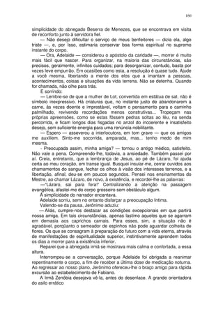 160


simplicidade do abnegado Beserra de Menezes, que se encontrava em visita
de reconforto junto à servidora fiel.
     — Não desejo dificultar o serviço de meus benfeitores — dizia ela, algo
triste —, e, por Isso, estimaria conservar boa forma espiritual no supremo
instante do corpo.
      — Ora, Adelaide — considerou o apóstolo da caridade —, morrer é muito
mais fácil que nascer. Para organizar, na maioria das circunstâncias, são
precisos, geralmente, infinitos cuidados; para desorganizar, contudo, basta por
vezes leve empurrão. Em ocasiões como esta, a resolução é quase tudo. Ajude
a você mesma, libertando a mente dos elos que a imantam a pessoas,
acontecimentos, coisas e situações da vida terrena. Não se detenha. Quando
for chamada, não olhe para trás.
      E sorrindo:
      — Lembre-se de que a mulher de Lot, convertida em estátua de sal, não é
símbolo inexpressivo. Há criaturas que, no instante justo de abandonarem a
carne, às vezes doente e imprestável, voltam o pensamento para o caminho
palmilhado, revivendo recordações menos construtivas... Tropeçam nas
próprias apreensões, como se estas fôssem pedras soltas ao léu, na senda
percorrida, e ficam longos dias fisgadas no anzol do incoerente e insatisfeito
desejo, sem suficiente energia para uma renúncia nobilitante.
      — Espero — asseverou a interlocutora, em tom grave — que os amigos
me auxiliem. Sinto-me socorrida, amparada, mas... tenho medo de mim
mesma.
      - Preocupada assim, minha amiga? — tornou o antigo médico, satisfeito.
Não vale a pena. Compreendo-lhe, todavia, a ansiedade. Também passei por
aí. Creia, entretanto, que a lembrança de Jesus, ao pé de Lázaro, foi ajuda
certa ao meu coração, em transe igual. Busquei insular-me, cerrar ouvidos aos
chamamentos do sangue, fechar os olhos à visão dos interesses terrenos, e a
libertação, afinal, deu-se em poucos segundos. Pensei nos ensinamentos do
Mestre, ao chamar Lázaro, de novo, à existência, e recordei-lhe as palavras:
      —“Lázaro, sai para fora!” Centralizando a atenção na passagem
evangélica, afastei-me do corpo grosseiro sem obstáculo algum.
     À simplicidade do narrador encantava.
     Adelaide sorriu, sem no entanto disfarçar a preocupação Intima.
     Valendo-se da pausa, Jerônimo aduziu:
     — Aliás, cumpre-nos destacar as condições excepcionais em que partirá
nossa amiga. Em tais circunstâncias, apenas lastimo aqueles que se agarram
em demasia aos caprichos carnais. Para esses, sim, a situação não é
agradável, porqüanto o semeador de espinhos não pode aguardar colheita de
flores. Os que se consagram à preparação do futuro com a vida eterna, através
de manifestações de espiritualidade superior, instintivamente aprendem todos
os dias a morrer para a existência inferior.
     Reparei que a abnegada irmã se mostrava mais calma e confortada, a essa
altura.
     Interrompeu-se a conversação, porque Adelaide foi obrigada a reanimar
repentinamente o corpo, a fim de receber a última dose de medicação noturna.
Ao regressar ao nosso plano, Jerônimo ofereceu-lhe o braço amigo para rápida
excursão ao estabelecimento de Fabiano.
     A Irmã Zenóbia desejava vê-la, antes do desenlace. A grande orientadora
do asilo errático
 
