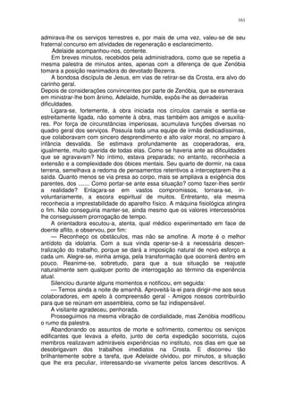 161


admirava-lhe os serviços terrestres e, por mais de uma vez, valeu-se de seu
fraternal concurso em atividades de regeneração e esclarecimento.
      Adelaide acompanhou-nos, contente.
     Em breves minutos, recebidos pela administradora, como que se repetia a
mesma palestra de minutos antes, apenas com a diferença de que Zenóbia
tomara a posição reanimadora do devotado Bezerra.
     A bondosa discípula de Jesus, em vias de retirar-se da Crosta, era alvo do
carinho geral.
Depois de considerações convincentes por parte de Zenóbia, que se esmerava
em ministrar-lhe bom ânimo, Adelaide, humilde, expôs-lhe as derradeiras
dificuldades.
     Ligara-se, fortemente, à obra iniciada nos círculos carnais e sentia-se
estreitamente ligada, não somente à obra, mas também aos amigos e auxilia-
res. Por força de circunstâncias imperiosas, acumulava funções diversas no
quadro geral dos serviços. Possuía toda uma equipe de irmãs dedicadíssimas,
que colaboravam com sincero desprendimento e alto valor moral, no amparo à
infância desvalida. Se estimava profundamente as cooperadoras, era,
igualmente, muito querida de todas elas. Como se haveria ante as dificuldades
que se agravavam? No íntimo, estava preparada; no entanto, reconhecia a
extensão e a complexidade dos óbices mentais. Seu quarto de dormir, na casa
terrena, semelhava a redoma de pensamentos retentivos a interceptarem-lhe a
saída. Quanto menos se via presa ao corpo, mais se ampliava a exigência dos
parentes, dos ....... Como portar-se ante essa situação? como fazer-lhes sentir
a realidade? Enlaçara-se em vastos compromissos, tornara-se, in-
voluntariamente, a escora espiritual de muitos. Entretanto, ela mesma
reconhecia a imprestabilidade do aparelho físico. A máquina fisiológica atingira
o fim. Não conseguiria manter-se, ainda mesmo que os valores intercessórios
lhe conseguissem prorrogação de tempo.
     A orientadora escutou-a, atenta, qual médico experimentado em face de
doente aflito, e observou, por fim:
     — Reconheço os obstáculos, mas não se amofine. A morte é o melhor
antídoto da idolatria. Com a sua vinda operar-se-á a necessária descen-
tralização do trabalho, porque se dará a imposição natural de novo esforço a
cada um. Alegre-se, minha amiga, pela transformação que ocorrerá dentro em
pouco. Reanime-se, sobretudo, para que a sua situação se reajuste
naturalmente sem qualquer ponto de interrogação ao término da experiência
atual.
     Silenciou durante alguns momentos e notificou, em seguida:
     — Temos ainda a noite de amanhã. Aproveitá-la-ei para dirigir-me aos seus
colaboradores, em apelo à compreensão geral - Amigos nossos contribuirão
para que se reúnam em assembleia, como se faz indispensável.
     A visitante agradeceu, penhorada.
     Prosseguimos na mesma vibração de cordialidade, mas Zenóbia modificou
o rumo da palestra.
     Abandonando os assuntos de morte e sofrimento, comentou os serviços
edificantes que levava a efeito, junto de certa expedição socorrista, cujos
membros realizavam admiráveis experiências no instituto, nos dias em que se
desobrigavam dos trabalhos imediatos na Crosta. E discorreu tão
brilhantemente sobre a tarefa, que Adelaide olvidou, por minutos, a situação
que lhe era peculiar, interessando-se vivamente pelos lances descritivos. A
 