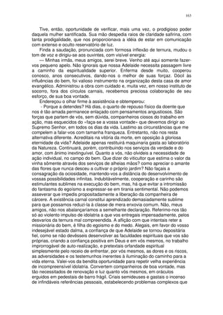 163


     Tive, então, oportunidade de verificar, mais uma vez, o prodigioso poder
daquela mulher santificada. Sua mão despedia raios de claridade safirina, com
tanta prodigalidade, que nos proporcionava a idéia de estar em comunicação
com extenso e oculto reservatório de luz.
     Finda a saudação, pronunciada com formosa inflexão de ternura, mudou o
tom de voz e dirigiu-se aos ouvintes, com visível energia:
     — Minhas irmãs, meus amigos, serei breve. Venho até aqui somente fazer-
vos pequeno apelo. Não ignorais que nossa Adelaide necessita passagem livre
a caminho da espiritualidade superior. Enferma desde muito, cooperou
conosco, anos consecutivos, dando-nos o melhor de suas forçaz. Dócil às
influências do bem, foi valioso instrumento na organização desta casa de amor
evangélico. Administrou a obra com cuidado e, muita vez, em nosso instituto de
socorro, fora dos círculos carnais, recebemos preciosa colaboração de seu
esforço, de sua boa vontade.
     Endereçou o olhar firme à assistência e obtemperou:
      - Porque a detendes? Há dias, o quarto de repouso físico da doente que
nos é tão amada permanece enlaçado com pensamentos angustiosos. São
forças que partem de vós, sem dúvida, companheiros ciosos do trabalho em
ação, mas esquecidos do «faça-se a vossa vontade» que devemos dirigir ao
Supremo Senhor, em todos os dias da vida. Lastimo as circunstâncias que me
compelem a falar-vos com tamanha franqueza. Entretanto, não nos resta
alternativa diferente. Acreditais na vitória da morte, em oposição à gloriosa
eternidade da vida? Adelaide apenas restituirá maquinaria gasta ao laboratório
da Natureza. Continuará, porém, contribuindo nos serviços da verdade e do
amor, com ânimo inextinguível. Quanto a vós, não olvideis a necessidade de
ação individual, no campo do bem. Que dizer do viticultor que estima o valor da
vinha sômente através dos serviços de alheias mãos? como apreciar o amante
das flores que nunca desceu a cultivar o próprio jardim? Não façais a
consagração da ociosidade, mantendo-vos a distância do desenvolvimento de
vossas possibilidades infinitas. Indubitàvelmente, cooperação e carinho são
estimulantes sublimes na execução do bem, mas, há que evitar a intromissão
do fantasma do egoísmo a expressar-se em tirania sentimental. Não podemos
asseverar que impedis propositadamente a liberação da companheira de
cárcere. A existência carnal constitui aprendizado demasiadamente sublime
para que possamos reduzi-la à classe de mera enxovia comum. Não, meus
amigos, não nos abalançaríamos a semelhante declaração. Referimo-nos tão
só ao violento impulso de idolatria a que vos entregais impensadamente, pelos
desvarios da ternura mal compreendida. A aflição com que intentais reter a
missionária do bem, é filha do egoismo e do medo. Alegais, em favor do vosso
indesejável estado dalma, a confiança de que Adelaide se tornou depositária
fiel, como se não devêsseis desenvolver as faculdades espirituais que vos são
próprias, criando a confiança positiva em Deus e em vós mesmos, no trabalho
improrrogável de auto-realização, e pretextais orfandade espiritual
simplesmente pelo receio de enfrentar, por vós mesmos, as dores e os riscos,
as adversidades e os testemunhos inerentes à iluminação do caminho para a
vida eterna. Valei-vos da bendita oportunidade para repetir velha experiência
de incompreensível idolatria. Convertem companheiros de boa vontade, mas
tão necessitados de renovação e luz quanto vós mesmos, em oráculos
erguidos em pedestais de barro frágil. Criais semideuses e gastais o incenso
de infindáveis referências pessoais, estabelecendo problemas complexos que
 