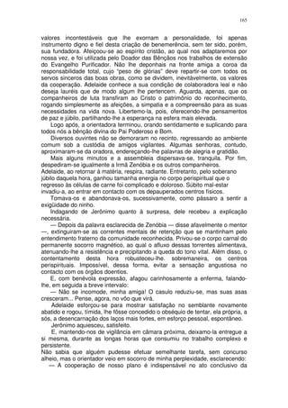 165


valores incontestáveis que lhe exornam a personalidade, foi apenas
instrumento digno e fiel desta criação de benemerência, sem ter sido, porém,
sua fundadora. Afeiçoou-se ao espírito cristão, ao qual nos adaptaremos por
nossa vez, e foi utilizada pelo Doador das Bênçãos nos trabalhos de extensão
do Evangelho Purificador. Não lhe deponhais na fronte amiga a coroa da
responsabilidade total, cujo “peso de glórias” deve repartir-se com todos os
servos sinceros das boas obras, como se dividem, inevitàvelmente, os valores
da cooperação. Adelaide conhece a sua condição de colaboradora leal e não
deseja lauréis que de modo algum lhe pertencem. Aguarda, apenas, que os
companheiros de luta transfiram ao Cristo o patrimônio do reconhecimento,
rogando simplesmente as afeições, a simpatia e a compreensão para as suas
necessidades na vida nova. Libertemo-la, pois, oferecendo-lhe pensamentos
de paz e júbilo, partilhando-lhe a esperança na esfera mais elevada.
    Logo após, a orientadora terminou, orando sentidamente e suplicando para
todos nós a bênção divina do Pai Poderoso e Bom.
    Diversos ouvintes não se demoraram no recinto, regressando ao ambiente
comum sob a custódia de amigos vigilantes. Algumas senhoras, contudo,
aproximaram-se da oradora, endereçando-lhe palavras de alegria e gratidão.
    Mais alguns minutos e a assembleia dispersava-se, tranquila. Por fim,
despediram-se igualmente a Irmã Zenóbia e os outros companheiros.
Adelaide, ao retornar à matéria, respira, radiante. Entretanto, pelo soberano
júbilo daquela hora, ganhou tamanha energia no corpo perispiritual que o
regresso às células de carne foi complicado e doloroso. Súbito mal-estar
invadiu-a, ao entrar em contacto com os depauperados centros físicos.
    Tomava-os e abandonava-os, sucessivamente, como pássaro a sentir a
exigüidade do ninho.
    Indagando de Jerônimo quanto à surpresa, dele recebeu a explicação
necessária.
    — Depois da palavra esclarecida de Zenóbia — disse afavelmente o mentor
—, extinguiram-se as correntes mentais de retenção que se mantinham pelo
entendimento fraterno da comunidade reconhecida. Privou-se o corpo carnal do
permanente socorro magnético, ao qual o afluxo dessas torrentes alimentava,
atenuando-lhe a resistência e precipitando a queda do tono vital. Além disso, o
contentamento desta hora robusteceu-lhe. sobremaneira, os centros
perispirituais. Impossível, dessa forma, evitar a sensação angustiosa no
contacto com os órgãos doentios.
    E, com benévola expressão, afagou carinhosamente a enferma, falando-
lhe, em seguida a breve intervalo:
    — Não se incomode, minha amiga! O casulo reduziu-se, mas suas asas
cresceram... Pense, agora, no vôo que virá.
     Adelaide esforçou-se para mostrar satisfação no semblante novamente
abatido e rogou, tímida, lhe fôsse concedido o obséquio de tentar, ela própria, a
sós, a desencarnação dos laços mais fortes, em esforço pessoal, espontâneo.
     Jerônimo aquiesceu, satisfeito.
     E, mantendo-nos de vigilância em câmara próxima, deixamo-la entregue a
si mesma, durante as longas horas que consumiu no trabalho complexo e
persistente.
Não sabia que alguém pudesse efetuar semelhante tarefa, sem concurso
alheio, mas o orientador veio em socorro de minha perplexidade, esclarecendo:
   — A cooperação de nosso plano é indispensável no ato conclusivo da
 