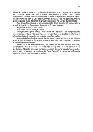 166


liberação; todavia, o serviço preliminar do desenlace, no plexo solar e mesmo
no coração, pode, em vários casos, ser levado a efeito pelo próprio
interessado, quando este haja adquirido, durante a experiência terrestre, o pre-
ciso treinamento com a vida espiritual mais elevada. Não há, portanto, motivo
para surpresa. Tudo depende de preparo adequado no campo da realização.
     Meu dirigente explicara-se com muita razão. Efetivamente, só no derradeiro
minuto interveio Jerônimo para desatar o apêndice prateado.
     A agonizante estava livre, enfim !...
     Abriu-se a casa à visitação geral.
     Evangelizados pelo verbo construtivo de Zenóbia, os cooperadores
encarnados, embora não guardassem minudentes recordações, sustentaram
discreta atitude de respeito, serenidade e conformação.
     A denodada batalhadora, agora liberta, esquivou-se gentilmente ao convite
para a partida imediata. Esperou a inumação dos despojos, consolando amigos
e recebendo consolações.
     Depois de orar, fervorosamente, no último pouso das células exaustas,
agradecendo-lhes o precioso consurso nos abençoados anos de permanência
na Crosta, Adelaide, serena e confiante, cercada de numerosos Amigos, partiu,
em nossa companhia, a caminho da Casa Transitória, ponto de referência
sentimental da grande caravana afetiva...
 