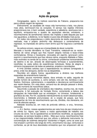 167



                                  20
                            Ação de graças
     Congregados, agora, no instituto socorrista de Fabiano, preparamo-nos
para a ditosa viagem de regresso.
     Efetivamente, as saudades de nossa vida harmoniosa e bela, nos planos
mais altos, dominavam-nos os corações. O serviço nas regiões inferiores
proporcionava-nos, é bem verdade, experiência e sabedoria, acentuava-nos o
equilíbrio, enriquecia-nos o quadro de aquisições eternas; entretanto, o
reconhecimento de semelhantes valores não impedia a sede daquela paz que
nos aguardava, a distância, no lar tépido e suave das afinidades mais puras.
     Em todos nós preponderava o júbilo decorrente da tarefa exemplarmente
realizada, mas o próprio Jerônimo não disfarçava o contentamento de
regressar, na impressão de calma e bom ânimo que lhe fulgurava o semblante
feliz.
     Ao esforço sincero, seguia-se a tranquilidade do dever cumprido.
Marcada a reunião derradeira na Casa Transitória, rodeavam-se os recém-
libertos de vários amigos que lhes traziam alegres notícias e boas-vindas
confortadoras. Dimas e Cavalcante, renovados em espírito, ignoravam como
exprimir o reconhecimento que lhes vibrava nalma, enquanto Adelaide e Fábio,
mais evolvidos na senda de luz divina, comentavam problemas transcendentes
do destino e do ser, através de observações formosas e surpreendentes,
recolhidas na vasta esfera de experiências individuais. Notas de alegria e
otimismo transpareciam de todas as palestras, projetos e recordações.
     A Irmã Zenóbia solicitou que a esperássemos na câmara consagrada à
prece, onde nos abraçaria, dando-nos as despedidas.
     Reunidos em alegria franca, aguardávamos a diretora nas melhores
expansões de entendimento fraternal.
     Zenóbia, poucos momentos depois, dava entrada no salão, seguida de
grande número de auxiliares, e, como sempre, veio até nós, bondosa e aco-
lhedora. Estimava, sobremaneira, a expedição e devotara-se carinhosamente
aos recém-libertos. Em vista disso, cercava-nos de atenção pessoal e direta,
naquele momento de maravilhoso adeus.
     Assumindo a posição de orientadora dos trabalhos, exortou-nos, de modo
comovente, à fiel execução da Vontade Divina, comentando a beleza das
obrigações de fraternidade que se entrelaçam, no Universo, fortalecendo a
grandeza da vida. Por fim, saudando individualmente os recém-desencarnados,
recomendou a Adelaide pronunciasse, ali, a oração de graças, que faria
acompanhar do hino de reconhecimento que ela, Zenóbia, nos ofereceria, em
sinal de afetuoso apreço.
     Adelaide levantou-se, em meio de profundo silêncio, e orou, fervorosa,
comovida:
     — A ti, Senhor, nossos agradecimentos por esta hora de paz intraduzível e
de infinita luz. Agora, que cessou a nossa oportunidade de trabalho nos
circulos da carne, nós te agradecemos os benefícios recolhidos, as aquisições
realizadas, os serviços levados a efeito... Mais que nunca, reconhecemos hoje
a tua magnanimidade indefinível que nos utilizou o deficiente instrumento na
concretização de sublimes desígnios! Vacilantes e frágeis, como as aves que
mal ensaiam o primeiro vôo longe do ninho, encontramo-nos aqui, venturosos e
confiantes, ao pé de teus desvelados emissários que nos ampararam até ao
 