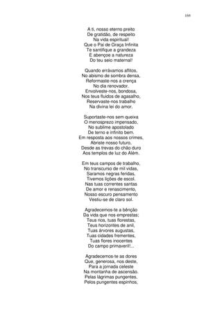 169


   A ti, nosso eterno preito
   De gratidão, de respeito
      Na vida espiritual!
  Que o Pai de Graça Infinita
   Te santifique a grandeza
    E abençoe a natureza
    Do teu seio maternal!

  Quando errávamos aflitos,
 No abismo de sombra densa,
  Reformaste-nos a crença
      No dia renovador.
  Envolveste-nos, bondosa,
 Nos teus fluidos de agasalho,
   Reservaste-nos trabalho
    Na divina lei do amor.

  Suportaste-nos sem queixa
  O menosprezo impensado,
    No sublime apostolado
    De terno e infinito bem.
Em resposta aos nossos crimes,
     Abriste nosso futuro,
 Desde as trevas do chão duro
 Aos templos de luz do Além.

 Em teus campos de trabalho,
  No transcurso de mil vidas,
   Saramos negras feridas,
   Tivemos lições de escol.
  Nas tuas correntes santas
   De amor e renascimento,
  Nosso escuro pensamento
    Vestiu-se de claro sol.

   Agradecemos-te a bênção
  Da vida que nos emprestas;
    Teus rios, tuas florestas,
    Teus horizontes de anil,
    Tuas árvores augustas,
    Tuas cidades frementes,
      Tuas flores inocentes
     Do campo primaveril!...

   Agradecemos-te as dores
  Que, generosa, nos deste,
    Para a jornada celeste
  Na montanha de ascensão.
  Pelas lágrimas pungentes,
  Pelos pungentes espinhos,
 