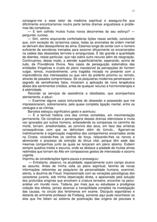 17


consagrar-me a esse setor da medicina espiritual e asseguro-lhe que
dificilmente encontraríamos noutra parte tantos dramas angustiosos e proble-
mas tão complexos.
     — E tem colhido muitos frutos novos decorrentes do seu esforço? —
perguntei, curioso.
     — Sim, venho arquivando confortadoras lições nesse sentido, concluindo
que, com exceção de raríssimos casos, todas as anomalias de ordem mental
se derivam dos desequilíbrios da alma. Estamos longe de contar com o número
suficiente de servidores treinados para socorrer eficazmente os encarcerados
na cadeia das obsessões terríveis e amargurosas. É tão grande a quantidade
de doentes, nesse particular, que não sobra outro recurso além da resignação.
Continuamos, desse modo, a atender superficialmente, esperando, acima de
tudo, da Providência Divina. Nos casos de perseguição sistemática das
entidades Vingativas e cruéis do plano inacessível às percepções do homem
vulgar, temos, invariàvelmente, uma tragédia iniciada no presente com a
imprevidência dos interessados ou que vem do pretérito próximo ou remoto,
através de pesados compromissos. Se os psiquiatras modernos penetrassem o
segredo de semelhantes fatos, iniciariam a aplicação de nova terapêutica
àbase dos sentimentos cristãos, antes de qualquer recurso à hormonioterapia e
à eletricidade.
     Recordei os serviços de assistência a obsidiados, que acompanhara
atentamente, e aduzi:
     — Examinei alguns casos torturantes de obsessão e possessão que me
impressionaram, sobremaneira, pela quase completa ligação mental, entre os
verdugos e as vítimas.
     Barcelos esboçou significativo gesto e acentuou:
     — É a terrível história viva dos crimes cometidos, em movimentação
permanente, Os cúmplices e personagens desses dramas silenciosos e muita
vez ignorados por outros homens, antecedendo os comparsas no caminho da
morte, tornam, amedrontados, ao convívio dos seus, em face das sinistras
consequências com que se defrontam além do túmulo... Agarram-se
instintivamente à organização magnética dos companheiros encarnados ainda
na Crosta, viciando-lhes os centros de força, relaxando-lhes os nervos e
abreviando o processo de extinção do tônus vital, porque têm sede das
mesmas companhias junto às quais se lançaram em pleno abismo. Exibem
sempre quadros tristes e escuros, onde se destaca a piedade de muitas almas
redimidas que tornam do Alto em compassivos gestos de intercessão e socorro
urgente.
Imprimiu às considerações ligeira pausa e prosseguiu:
      — Entretanto, observo, na atualidade, especialmente outro campo alusivo
ao assunto. Antes de minha volta ao plano espiritual, faminto de novas
informações referentes ao psiquismo da personalidade humana, examinei,
atento, a doutrina de Freud. Impressionado com as variações psicológicas dos
caracteres juvenis, sob minha observação direta, e apaixonado pela solução
dos profundos enigmas que envolvem a criatura terrestre, encontrei na psico-
análise um mundo novo. Todavia, por mais que eu estudasse a prodigiosa
coleção dos efeitos, jamais alcancei a tranqüilidade completa na investigação
das causas, no circulo dos fenômenos em exame. Discípulo espontâneo e
distante do eminente professor de Freiberg, somente aqui pude reconhecer os
elos que lhe faltam ao sistema de positivação das origens de psicoses e
 