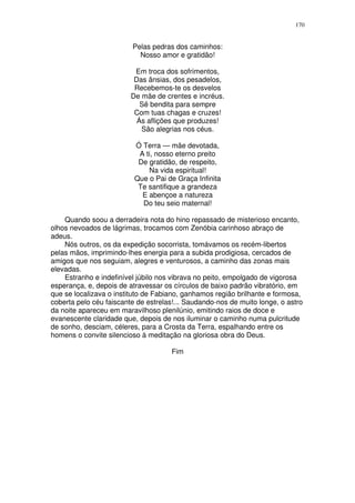 170


                         Pelas pedras dos caminhos:
                           Nosso amor e gratidão!

                          Em troca dos sofrimentos,
                          Das ânsias, dos pesadelos,
                          Recebemos-te os desvelos
                         De mãe de crentes e incréus.
                            Sê bendita para sempre
                          Com tuas chagas e cruzes!
                           Ás aflições que produzes!
                            São alegrias nos céus.

                          Ó Terra — mãe devotada,
                           A ti, nosso eterno preito
                           De gratidão, de respeito,
                              Na vida espiritual!
                          Que o Pai de Graça Infinita
                           Te santifique a grandeza
                            E abençoe a natureza
                            Do teu seio maternal!

    Quando soou a derradeira nota do hino repassado de misterioso encanto,
olhos nevoados de lágrimas, trocamos com Zenóbia carinhoso abraço de
adeus.
    Nós outros, os da expedição socorrista, tomávamos os recém-libertos
pelas mãos, imprimindo-lhes energia para a subida prodigiosa, cercados de
amigos que nos seguiam, alegres e venturosos, a caminho das zonas mais
elevadas.
    Estranho e indefinível júbilo nos vibrava no peito, empolgado de vigorosa
esperança, e, depois de atravessar os círculos de baixo padrão vibratório, em
que se localizava o instituto de Fabiano, ganhamos região brilhante e formosa,
coberta pelo céu faiscante de estrelas!... Saudando-nos de muito longe, o astro
da noite apareceu em maravilhoso plenilúnio, emitindo raios de doce e
evanescente claridade que, depois de nos iluminar o caminho numa pulcritude
de sonho, desciam, céleres, para a Crosta da Terra, espalhando entre os
homens o convite silencioso à meditação na gloriosa obra do Deus.

                                     Fim
 