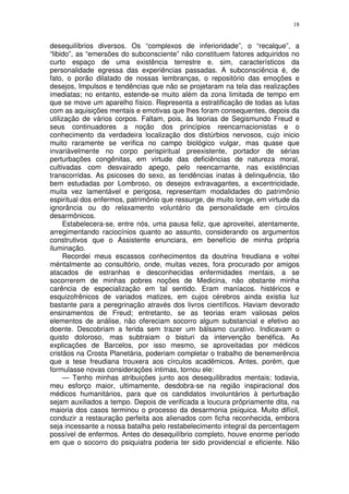18


desequilíbrios diversos. Os “complexos de inferioridade”, o “recalque”, a
“libido”, as “emersões do subconsciente” não constituem fatores adquiridos no
curto espaço de uma existência terrestre e, sim, característicos da
personalidade egressa das experiências passadas. A subconsciência é, de
fato, o porão dilatado de nossas lembranças, o repositório das emoções e
desejos, Impulsos e tendências que não se projetaram na tela das realizações
imediatas; no entanto, estende-se muito além da zona limitada de tempo em
que se move um aparelho físico. Representa a estratificação de todas as lutas
com as aquisições mentais e emotivas que lhes foram consequentes, depois da
utilização de vários corpos. Faltam, pois, às teorias de Segismundo Freud e
seus continuadores a noção dos princípios reencarnacionistas e o
conhecimento da verdadeira localização dos distúrbios nervosos, cujo inicio
muito raramente se verifica no campo biológico vulgar, mas quase que
invariàvelmente no corpo perispiritual preexistente, portador de sérias
perturbações congênitas, em virtude das deficiências de natureza moral,
cultivadas com desvairado apego, pelo reencarnante, nas existências
transcorridas. As psicoses do sexo, as tendências inatas à delinquência, tão
bem estudadas por Lombroso, os desejos extravagantes, a excentricidade,
muita vez lamentável e perigosa, representam modalidades do patrimônio
espiritual dos enfermos, patrimônio que ressurge, de muito longe, em virtude da
ignorância ou do relaxamento voluntário da personalidade em círculos
desarmônicos.
      Estabelecera-se, entre nós, uma pausa feliz, que aproveitei, atentamente,
arregimentando raciocínios quanto ao assunto, considerando os argumentos
construtivos que o Assistente enunciara, em benefício de minha própria
iluminação.
      Recordei meus escassos conhecimentos da doutrina freudiana e voltei
méntalmente ao consultório, onde, muitas vezes, fora procurado por amigos
atacados de estranhas e desconhecidas enfermidades mentais, a se
socorrerem de minhas pobres noções de Medicina, não obstante minha
carência de especialização em tal sentido. Eram maníacos. histéricos e
esquizofrênicos de variados matizes, em cujos cérebros ainda existia luz
bastante para a peregrinação através dos livros científicos. Haviam devorado
ensinamentos de Freud; entretanto, se as teorias eram valiosas pelos
elementos de análise, não ofereciam socorro algum substancial e efetivo ao
doente. Descobriam a ferida sem trazer um bálsamo curativo. Indicavam o
quisto doloroso, mas subtraiam o bisturi da intervenção benéfica. As
explicações de Barcelos, por isso mesmo, se aproveitadas por médicos
cristãos na Crosta Planetária, poderiam completar o trabalho de benemerência
que a tese freudiana trouxera aos círculos acadêmicos. Antes, porém, que
formulasse novas considerações intimas, tornou ele:
      — Tenho minhas atribuições junto aos desequilibrados mentais; todavia,
meu esforço maior, ultimamente, desdobra-se na região inspiracional dos
médicos humanitários, para que os candidatos involuntários à perturbação
sejam auxiliados a tempo. Depois de verificada a loucura prôpriamente dita, na
maioria dos casos terminou o processo da desarmonia psíquica. Muito difícil,
conduzir a restauração perfeita aos alienados com ficha reconhecida, embora
seja incessante a nossa batalha pelo restabelecimento integral da percentagem
possível de enfermos. Antes do desequilíbrio completo, houve enorme período
em que o socorro do psiquiatra poderia ter sido providencial e eficiente. Não
 