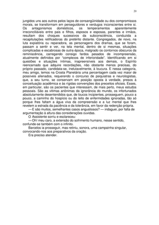 20


jungidos uns aos outros pelos laços de consangüinidade ou dos compromissos
morais, se transformam em perseguidores e verdugos inconscientes entre si.
Os     antagonismos      domésticos,      os   temperamentos    aparentemente
irreconciliáveis entre pais e filhos, esposos e esposas, parentes e irmãos,
resultam dos choques sucessivos da subconsciência, conduzida a
recapitulações retificadoras do pretérito distante. Congregados, de novo, na
luta expiatória ou reparadora, as personagens dos dramas, que se foram,
passam a sentir e ver, na tela mental, dentro de si mesmas, situações
complicadas e escabrosas de outra época, malgrado os contornos obscuros da
reminiscência, carregando consigo fardos pesados de incompreensão,
atualmente definidos por “complexos de inferioridade”. Identificando em si
questões e situações íntimas, inapreensíveis aos demais, o Espírito
reencarnado que adquire recordações, não obstante menos precisas, do
próprio passado, candidata-se, inelutavelmente, à loucura. E nessa categoria,
meu amigo, temos na Crosta Planetária uma percentagem cada vez maior de
possíveis alienados, requerendo o concurso de psiquiatras e neurologistas,
que, a seu turno, se conservam em posição oposta à verdade, presos à
conceituação acadêmica e às rígidas convenções dos preceitos oficiais. Esses,
em particular, são os pacientes que interessam, de mais perto, meus estudos
pessoais. São as vitimas anônimas da ignorância do mundo, os infortunados
absolutamente desentendidos que, de loucos incipientes, prosseguem, pouco a
pouco, a caminho do hospício ou do leito de enfermidades ignoradas, tão só
porque lhes faltam a água viva da compreensão e a luz mental que lhes
revelem a estrada da paciência e da tolerância, em favor da redenção própria.
     — E são muitos, semelhantes casos angustiosos? — indaguei, por falta de
argumentação à altura das considerações ouvidas.
     O Assistente sorriu e esclareceu:
     — Oh! meu caro, a extensão do sofrimento humano, nesse sentido,
confunde-se também com o infinito.
     Barcelos ia prosseguir, mas retiniu, sonora, uma campainha singular,
convocando-nos aos preparativos da oração.
     Era preciso atender.
 