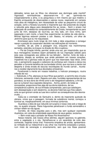 23


delicados ramos que os filhos me ofereciam aos domingos pela manhã?
VigorosaS       reminiscências      absorveram-me     O    ser,    oprimindo-me
inesperadamente a alma, e eu perguntava a mim mesmo por que mistério o
Espírito enriquecido de observações e valores novos, respirando em campos
mais altos da inteligência, tem necessidade de voltar ao pequenino círculo do
coração, como a floresta luxuriante e imponente que não prescinde da singela
e reduzida gota dágua para dessedentar-lhe as raízes... Senti o anseio mal
disfarçado de arrebatá-los compulsôriamente da Crosta, transportando-os para
junto de mim, desejoso de reuni-los, ao meu lado, em novo ninho, sem
separação e sem morte, a fazer-lhes experimentar os júbilos da vida eterna...
Minhas lágrimas estavam prestes a cair. Bastou, no entanto, um olhar de
Jerônimo para que eu me reajustasse.
     Arremessei para muito longe de mim toda a ideia angustiosa e consegui
reaver a posição do cooperador decidido nas edificações do momento.
     Cornélio, de pé, ante a paisagem viva, enquanto nos mantínhamos
sentados, estendeu os braços na direção do Alto e suplicou:
     — Pai da Criação Infinita, permite, ainda uma vez, por misericórdia, que os
teus mensageiros excelsos sejam portadores de tua inspiração celeste para
esta casa consagrada aos júbilos de tua bênção!... Senhor, fonte de toda a
Sabedoria, dissipa as sombras que ainda persistem em nossos corações,
impedindo-nos a gloriosa visão do porvir que nos reservaste; fase vibrar, entre
nós, o pensamento augusto e soberano da confiança sem mescla e deixa-nos
perceber a Corrente benéfica de tua bondade infinita, que nos lava a mente mal
desperta e ainda eivada de escuras recordações do mundo carnal!... Auxilia-
nos a receber dignamente teus devotados emissários!...
     Focalizando a mente em nossos trabalhos, o Instrutor prosseguiu, noutra
inflexão de voz:
— Sobretudo, ó Pai, abençoa os teus filhos que partem, a caminho dos círculos
Inferiores, semeando o bem. Reparte com eles, humildes representantes de tua
grandeza, os teus dons de infinito amor e de inesgotável sabedoria, a fim de
que se cumpram teus sagrados desígnios... Acima, porém, de todas as
concessões, proporciona-lhes algo de tua divina tolerância, de tua
complacência sublime, de tua ilimitada compreensão, para que satisfaçam,
sem desesperação e sem desânimo, os deveres fraternais que lhes cabem,
ante os que ignoram ainda as tuas leis e sofrem as consequências dos desvios
cruéis ....
     Calou-se o orientador do Santuário e, dentro da imponente quietude da
câmara, vimos que a paisagem, formada de substância mental, começou a
iluminar-se, inexplicavelmente, em seus mínimos contornos.
     Guardava a ideia de que reduzido sol surgiria à nossa vista sob a nesga de
céu, no quadro singular. Raios fulgurantes penetravam o fundo esmeraldino e
vinham refletir-se nas águas.
     Cornélio, de mãos erguidas para o alto, mas sem qualquer expressão
ritualística, em vista da simplicidade espontânea de seus gestos, exclamou:
     — Bem-vindo seja o portador de Nosso Pai Amantíssimo!
     Nesse instante, sob nossos olhos atônitos, alguém apareceu no gabinete,
entre a vegetação e o céu. Semelhava-se a um sacerdote de culto des-
conhecido, trajando túnica lirial. Fisionomia simpática de ancião, apresentava-
se nimbado de luz indescritível e seu olhar nos mantinha extasiados e presos,
num misto de veneração e encantamento, sem que nos fôsse possível
 