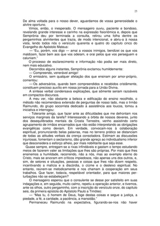 25


De alma voltada para o nosso dever, aguardamos de vossa generosidade o
alvitre oportuno.
     Vimos, então, o inesperado. O mensageiro ouviu, paciente e bondoso,
revelando grande interesse e carinho na expressão fisionômica e, depois que
Semprônia deu por terminada a consulta, retirou uma folha dentre os
pergaminhos alvinitentes que trazia, de modo intencional, e abriu-a à nossa
vista, lendo todos nós o versículo quarenta e quatro do capítulo cinco do
Evangelho do Apóstolo Mateus:
      — “Eu, porém, vos digo — amai a vossos inimigos, bendizei os que vos
maldizem, fazei bem aos que vos odeiam, e orai pelos que vos perseguem e
caluniam.”
     O processo de esclarecimento e informação não podia ser mais direto,
nem mais educativo.
      Decorridos alguns instantes, Semprônia exclamou humildemente:
      — Compreendo, venerável amigo!
      O emissário, sem qualquer afetação dos que ensinam por amor-próprio,
comentou:
      — Os adversários, quando bem compreendidos e recebidos cristâmente,
constituem precioso auxílio em nossa jornada para a União Divina.
      A síntese verbal condensava explicações, que sômente seriam razoáveis
em compactos discursos.
      A meu ver, não obstante a beleza e edificação do ensino recolhido, o
método não recomendava extensão de perguntas de nosso lado, mas o Irmão
Raimundo, do grupo socorrista dedicado à assistência aos loucos, tomou a
iniciativa e interrogou:
      - Tolerante amigo, que fazer ante as dificuldades que me defrontam nos
serviços marginais da tarefa? Interessando a órbita de nossos deveres, junto
dos desequilibrados mentais da Crosta Terrestre, venho assistindo certo
agrupamento de irmãos encarnados que não estão interpretando as obrigações
evangélicas como deviam. Em verdade, convocam-nos à colaboração
espiritual, pronunciando belas palavras, mas no terreno prático se distanciam
de todas as atitudes verbais da crença consoladora. Estimam as discussões
injuriosas, fomentam o sectarismo, dão grande apreço ao individualismo inferior
que desconsidera o esforço alheio, por mais nobilitante que seja esse.
  Quase sempre, entregam-se a rixas infindáveis e gastam o tempo estudando
meios de fazerem valer as limitações que lhes são próprias. Por mais que lhes
ensinemos a humildade, recorrendo, não a nós, mas ao exemplo eterno do
Cristo, mais se arvoram em críticos impiedosos, não apenas uns dos outros, e,
sim, de setores e situações, pessoas e coisas que lhes não dizem respeito,
incentivando a malícia e a discórdia, o ciúme e o desleixo espiritual. No
entanto, reúnem-se metodicamente e nos chamam à cooperação em seus
trabalhos. Que fazer, todavia, respeitável orientador, para que maiores per-
turbações não se estabeleçam?
      O mensageiro esperou que o consulente se desse por satisfeito em suas
indagações e, em seguida, muito calmo, repetiu a operação anterior, e tivemos,
ante os olhos, outro pergaminho, com a inscrição do versículo onze, do capítulo
seis, da primeira epístola do Apóstolo Paulo a Timóteo:
      — “Mas tu, ó homem de Deus, foge destas coisas e segue a justiça, a
piedade, a fé, a caridade, a paciência, a mansidão.”
      Permaneceu Raimundo na expectativa, figurando-se-nos não haver
 