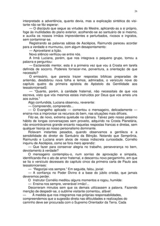 26


interpretado a advertência, quanto devia, mas a explicação sintética do visi-
tante não se fêz esperar:
     — O discípulo que segue as virtudes do Mestre, aplicando-as a si próprio,
foge às inutilidades do plano exterior, acolhendo-se ao santuário de si mesmo,
e auxilia os nossos irmãos imprevidentes e perturbados, rixosos e ingratos,
sem contaminar-se.
     Registrando as palavras sábias de Asclépios, Raimundo pareceu acordar
para a verdade e murmurou, com algum desapontamento:
     — Aproveitarei a lição.
     Novo silêncio verificou-se entre nós.
     A Irmã Luciana, porém, que nos integrava o pequeno grupo, tomou a
palavra e perguntou:
     — Esclarecido mentor, esta é a primeira vez que vou à Crosta em tarefa
definida de socorro. Podereis fornecer-me, porventura, a orientação de que
necessito?
     O emissário, que parecia trazer respostas bíblicas preparadas de
antemão, desdobrou nova folha e lemos, admirados, o versículo nove do
capítulo quatro da primeira epístola do Apóstolo da Gentilidade aos
tessalonicenseS:
     — “Quanto, porém, à caridade fraternal, não necessitais de que vos
escreva, visto que vós mesmos estais instruídos por Deus que vos ameis uns
aos outros.”
    Algo confundida, Luciana observou, reverente:
    — Compreendo, compreendo...
    — O Evangelho aplicado — comentou o mensageiro, delicadamente —
ensina-nos a improvisar os recursos do bem, nas situações mais difíceis.
    Fêz-se, de novo, extrema quietude na câmara. Talvez pelo nosso péssimo
hábito de longas conversaçoes sem proveito, adquirido na Crosta Planetária,
não encontrávamos grande encanto naquelas respostas francas e diretas, sem
qualquer lisonja ao nosso personalismo dominante.
    Rolavam instantes pesados, quando observamos a gentileza e a
sensibilidade do diretor do Santuário da Bênção. Notando que Semprônia,
Raimundo e Luciana eram alvos de nossa indiscreta curiosidade, Cornélio
inquiriu de Asclépios, como se fora mero aprendiz:
    — Que fazer para conservar alegria no trabalho, perseverança no bem,
devotamento à verdade?
    O mensageiro contemplou-o, num sorriso de aprovação e simpatia,
identificando-lhe o ato de amor fraternal, e descerrou novo pergaminho, em que
se lia o versículo dezesseis do capítulo cinco da primeira carta de Paulo aos
tessalonicenses:
    — “Regozijai-vos sempre.” Em seguida, falou, jovial:
    — A confiança no Poder Divino é a base do júbilo cristão, que jamais
deveremos perder.
    O Instrutor Cornélio meditou alguns momentos e rogou, humilde:
    — Ensina-nos sempre, venerável irmão!...
    Decorreram minutos sem que os demais utilizassem a palavra. Fazendo
menção de despedir-se, o sublime visitante comentou, afável:
—       À medida que nos integramos nas próprias responsabilidades,
compreendemos que a sugestão direta nas dificuldades e realizações do
caminho deve ser procurada com o Supremo Orientador da Terra. Cada
 