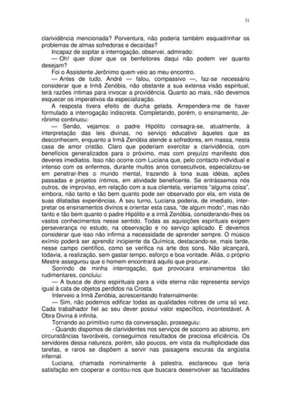 31


clarividência mencionada? Porventura, não poderia também esquadrinhar os
problemas de almas sofredoras e decaídas?
    Incapaz de sopitar a interrogação, observei, admirado:
    — Oh! quer dizer que os benfeitores daqui não podem ver quanto
desejam?
    Foi o Assistente Jerônimo quem veio ao meu encontro.
    — Antes de tudo, André — falou, compassivo —, faz-se necessário
considerar que a Irmã Zenóbia, não obstante a sua extensa visão espiritual,
terá razões íntimas para invocar a providência. Quanto ao mais, não devemos
esquecer os imperativos da especialização.
    A resposta tivera efeito de ducha gelada. Arrependera-me de haver
formulado a interrogação indiscreta. Completando, porém, o ensinamento, Je-
rônimo continuou:
    — Senão, vejamos: o padre Hipólito consagra-se, atualmente, à
interpretação das leis divinas, no serviço educativo àqueles que as
desconhecem, enquanto a Irmã Zenóbia atende a sofredores, em massa, nesta
casa de amor cristão. Claro que poderiam exercitar a clarividência, com
benefícios generalizados para o próximo, mas com prejuízo manifesto dos
deveres imediatos. Isso não ocorre com Luciana que, pelo contacto individual e
intenso com os enfermos, durante muitos anos consecutivos, especializou-se
em penetrar-lhes o mundo mental, trazendo à tona suas idéias, ações
passadas e projetos íntimos, em atividade beneficente. Se entrássemos nós
outros, de improviso, em relação com a sua clientela, veríamos “alguma coisa”,
embora, não tanto e tão bem quanto pode ser observado por ela, em vista de
suas dilatadas experiências. A seu turno, Luciana poderia, de imediato, inter-
pretar os ensinamentos divinos e orientar esta casa, “de algum modo”, mas não
tanto e tão bem quanto o padre Hipólito e a irmã Zenóbia, considerando-lhes os
vastos conhecimentos nesse sentido. Todas as aquisições espirituais exigem
perseverança no estudo, na observação e no serviço aplicado. E devemos
considerar que isso não infirma a necessidade de aprender sempre. O músico
exímio poderá ser aprendiz incipiente da Química, destacando-se, mais tarde,
nesse campo científico, como se verifica na arte dos sons. Não alcançará,
todavia, a realização, sem gastar tempo, esforço e boa vontade. Aliás, o próprio
Mestre assegurou que o homem encontrará aquilo que procurar.
     Sorrindo de minha interrogação, que provocara ensinamentos tão
rudimentares, concluiu:
     — A busca de dons espirituais para a vida eterna não representa serviço
igual à cata de objetos perdidos na Crosta.
     Interveio a Irmã Zenóbia, acrescentando fraternalmente:
     — Sim, não podemos edificar todas as qualidades nobres de uma só vez.
Cada trabalhador fiel ao seu dever possui valor específico, incontestável. A
Obra Divina é infinita.
     Tornando ao primitivo rumo da conversação, prosseguiu:
     - Quando dispomos de clarividentes nos serviços de socorro ao abismo, em
circunstâncias favoráveis, conseguimos resultados de preciosa eficiência. Os
servidores dessa natureza, porém, são poucos, em vista da multiplicidade das
tarefas, e raros se dispõem a servir nas paisagens escuras da angústia
infernal.
     Luciana, chamada nominalmente à palestra, esclareceu que teria
satisfação em cooperar e contou-nos que buscara desenvolver as faculdades
 
