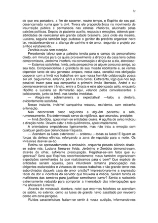 32


de que era portadora, a fim de socorrer, noutro tempo, o Espírito de seu pai,
desencarnado numa guerra civil. Tivera ele preponderância no movimento de
insurreição pública e permanecia nas esferas inferiores, alucinado pelas
paixões políticas. Depois de paciente auxílio, reajustara emoções, obtendo pos-
sibilidades de reencarnar em grande cidade brasileira, para onde ela mesma,
Luciana, seguiria também logo pudesse o genitor do pretérito organizar novo
lar, restabelecendo-se a aliança de carinho e de amor, segundo o projeto por
ambos estabelecido.
     Zenóbia ouvia com atenção.
     Percebendo talvez que a palestra tendia para o campo do personalismo
direto, em minutos para os quais provavelmente a diretora da casa teria outros
compromissos, Jerônimo interferiu na conversação e dirigiu-se a ela, atencioso:
     — Estamos satisfeitos, Irmã, pela perspectiva de algum concurso amigo, ao
seu lado. Compreendemos a grandeza de sua missão nobilitante e, se vamos
depender tanto de seu generoso amparo, nesta casa, constitui-nos obrigação
cooperar com a Irmã nos trabalhos em que nossa humilde colaboração possa
ser útil. Seguiremos, amanhã, para a zona carnal. Entretanto, logo que nos seja
possível trazer para sua companhia o primeiro irmão libertado, André e eu
permaneceremos em trânsito, entre a Crosta e este abençoado asilo, enquanto
Hipólito e Luciana se demorarão aqui, velando pelos convalescentes e
colaborando, junto da Irmã, nas tarefas imediatas.
     — Alegra-me sobremaneira a expectativa! —falou a diretora,
evidentemente satisfeita.
     Nesse instante, invisível campainha ressoou, estridente, com estranha
entonação.
     Não decorreram cinco segundos e alguém penetrou a sala,
rumorosamente. Era determinado servo da vigilância, que anunciou, precipite:
     — Irmã Zenóbia, aproximam-se entidades cruéis. A agulha de aviso indicou
a direção norte. Devem estar a três quilômetros, aproximadamente.
     A orientadora empalideceu ligeiramente, mas não traiu a emoção com
qualquer gesto que denunciasse fraqueza.
     — Acendam as luzes exteriores! — ordenou —todas as luzes! E liguem as
forças da defesa elétrica, reforçando a zona de repulsão para o norte. Os
invasores desviar-se-ão.
     Retirou-se apressadamente o emissário, enquanto pesado silêncio abatia-
se sobre nós. Luciana fizera-se lívida. Jerônimo e Zenóbia demonstravam,
através do olhar, asfixiante preocupação. Registrar-se-iam fatos que eu
ignorava? Será que Espíritos reconhecidamente maus também organizavam
expedições semelhantes às que realizávamos para o bem? Que espécie de
entidades seriam aquelas, para infundirem tamanha preocupação nos
dirigentes esclarecidos e virtuosos de nossos trabalhos e tão grande terror nos
subordinados daquela casa de amor cristão? Impressionara-me a expressão
facial de dor e incerteza do servidor que trouxera a notícia. Seriam tantos os
malfeitores das sombras para justificar semelhante pavor? Sentia o raciocínio
extremamente reduzido para comportar a imensidade das interrogações que
me afloravam à mente.
     Através de minúscula abertura, notei que enormes holofotes se acendiam
de súbito, no exterior, como as luzes de grande navio assaltado por nevoeiro
denso em zona perigosa.
     Ruídos característicos faziam-se sentir à nossa audição, informando-nos
 