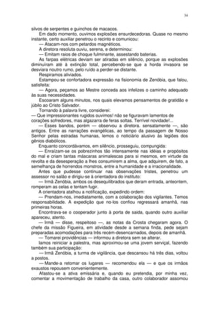 34


silvos de serpentes e guinchos de macacos.
     Em dado momento, ouvimos explosões ensurdecedoras. Quase no mesmo
instante, certo auxiliar penetrou o recinto e comunicou:
     — Atacam-nos com petardos magnéticos.
     A diretora resoluta ouviu, serena, e determinou:
     — Emitam raios de choque fulminante, assestando baterias.
     As farpas elétricas deviam ser atiradas em silêncio, porque as explosões
diminuíram até à extinção total, percebendo-se que a horda invasora se
desviara noutro rumo, pelo ruído a perder-se distante.
     Respiramos aliviados.
     Estampou-se confortadora expressão na fisionomia de Zenóbia, que falou,
satisfeita:
     — Agora, peçamos ao Mestre conceda aos infelizes o caminho adequado
às suas necessidades.
     Escoaram alguns minutos, nos quais elevamos pensamentos de gratidão e
júbilo ao Cristo Salvador.
     Tornando à palavra livre, considerei:
— Que impressionantes rugidos ouvimos! não se figuravam lamentos de
corações sofredores, mas algazarra de feras soltas. Terrível novidade!...
    — Esses bandos, porém — observou a diretora. sensatamente —, são
antigos. Entre as narrações evangélicas, ao tempo da passagem de Nosso
Senhor pelas estradas humanas, lemos o noticiário alusivo às legiões dos
gênios diabólicos.
    Enquanto concordávamos, em silêncio, prosseguiu, compungida:
    — Enraízam-se os pobrezinhos tão intensamente nas idéias e propósitos
do mal e criam tantas máscaras animalescas para si mesmos, em virtude da
revolta e da desesperação a lhes consumirem a alma, que adquirem, de fato, a
semelhança de horrendos monstros, entre a humanidade e a irracionalidade.
    Antes que pudesse continuar nas observações tristes, penetrou um
assessor no salão e dirigiu-se à orientadora do instituto:
    — Irmã Zenóbia, ambos os desequilibrados que deram entrada, anteontem,
romperam as celas e tentam fugir.
    A orientadora atalhou a notificação, expedindo ordem:
    — Prendam-nos, imediatamente, com a colaboração dos vigilantes. Temos
responsabilidade. A expedição que no-los confiou regressará amanhã, nas
primeiras horas.
    Encontrava-se o cooperador junto à porta de saida, quando outro auxiliar
apareceu, atento.
    — Irmã — disse, respeitoso —, as notas da Crosta chegaram agora. O
chefe da missão Figueira, em atividade desde a semana finda, pede sejam
preparadas acomodações para três recém-desencarnados, depois de amanhã.
    — Tomarei providências — informou a diretora sem se alterar.
    Iamos reiniciar a palestra, mas aproximou-se uma jovem serviçal, fazendo
também sua participação:
     — Irmã Zenóbia, a turma de vigilância, que descansou há três dias, voltou
a postos.
     — Mande-a retomar os lugares — recomendou ela — e que os irmãos
exaustos repousem convenientemente.
     Afastou-se a ativa emissária e, quando eu pretendia, por minha vez,
comentar a movimentação de trabalho da casa, outro colaborador assomou
 