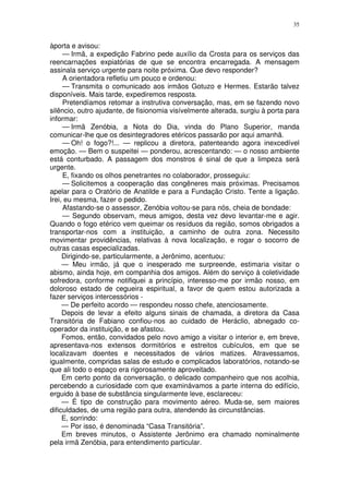 35


àporta e avisou:
     — Irmã, a expedição Fabrino pede auxílio da Crosta para os serviços das
reencarnações expiatórias de que se encontra encarregada. A mensagem
assinala serviço urgente para noite próxima. Que devo responder?
     A orientadora refletiu um pouco e ordenou:
     — Transmita o comunicado aos irmãos Gotuzo e Hermes. Estarão talvez
disponíveis. Mais tarde, expediremos resposta.
     Pretendíamos retomar a instrutiva conversação, mas, em se fazendo novo
silêncio, outro ajudante, de fisionomia visívelmente alterada, surgiu à porta para
informar:
     — Irmã Zenóbia, a Nota do Dia, vinda do Plano Superior, manda
comunicar-lhe que os desintegradores etéricos passarão por aqui amanhã.
     — Oh! o fogo?!... — replicou a diretora, patenteando agora inexcedível
emoção. — Bem o suspeitei — ponderou, acrescentando: — o nosso ambiente
está conturbado. A passagem dos monstros é sinal de que a limpeza será
urgente.
     E, fixando os olhos penetrantes no colaborador, prosseguiu:
     — Solicitemos a cooperação das congêneres mais próximas. Precisamos
apelar para o Oratório de Anatilde e para a Fundação Cristo. Tente a ligação.
Irei, eu mesma, fazer o pedido.
     Afastando-se o assessor, Zenóbia voltou-se para nós, cheia de bondade:
     — Segundo observam, meus amigos, desta vez devo levantar-me e agir.
Quando o fogo etérico vem queimar os resíduos da região, somos obrigados a
transportar-nos com a instituição, a caminho de outra zona. Necessito
movimentar providências, relativas à nova localização, e rogar o socorro de
outras casas especializadas.
     Dirigindo-se, particularmente, a Jerônimo, acentuou:
     — Meu irmão, já que o inesperado me surpreende, estimaria visitar o
abismo, ainda hoje, em companhia dos amigos. Além do serviço à coletividade
sofredora, conforme notifiquei a princípio, interesso-me por irmão nosso, em
doloroso estado de cegueira espiritual, a favor de quem estou autorizada a
fazer serviços intercessórios -
     — De perfeito acordo — respondeu nosso chefe, atenciosamente.
     Depois de levar a efeito alguns sinais de chamada, a diretora da Casa
Transitória de Fabiano confiou-nos ao cuidado de Heráclio, abnegado co-
operador da instituição, e se afastou.
     Fomos, então, convidados pelo novo amigo a visitar o interior e, em breve,
apresentava-nos extensos dormitórios e estreitos cubículos, em que se
localizavam doentes e necessitados de vários matizes. Atravessamos,
igualmente, compridas salas de estudo e complicados laboratórios, notando-se
que ali todo o espaço era rigorosamente aproveitado.
     Em certo ponto da conversação, o delicado companheiro que nos acolhia,
percebendo a curiosidade com que examinávamos a parte interna do edifício,
erguido à base de substância singularmente leve, esclareceu:
     — É tipo de construção para movimento aéreo. Muda-se, sem maiores
dificuldades, de uma região para outra, atendendo às circunstâncias.
     E, sorrindo:
     — Por isso, é denominada “Casa Transitória”.
     Em breves minutos, o Assistente Jerônimo era chamado nominalmente
pela irmã Zenóbia, para entendimento particular.
 