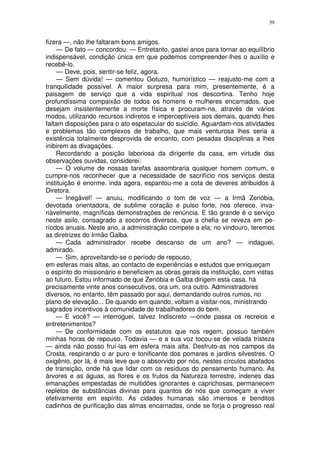 39


fizera —, não lhe faltaram bons amigos.
    — De fato — concordou. — Entretanto, gastei anos para tornar ao equilíbrio
indispensável, condição única em que podemos compreender-lhes o auxílio e
recebê-lo.
    — Deve, pois, sentir-se feliz, agora.
    — Sem dúvida! — comentou Gotuzo, humorístico — reajusto-me com a
tranquilidade possível. A maior surpresa para mim, presentemente, é a
paisagem de serviço que a vida espiritual nos descortina. Tenho hoje
profundíssima compaixão de todos os homens e mulheres encarnados, que
desejam insistentemente a morte física e procuram-na, através de vários
modos, utilizando recursos indiretos e imperceptíveis aos demais, quando lhes
faltam disposições para o ato espetacular do suicídio. Aguardam-nos atividades
e problemas tão complexos de trabalho, que mais venturosa lhes seria a
existência totalmente desprovida de encanto, com pesadas disciplinas a lhes
inibirem as divagações.
    Recordando a posição laboriosa da dirigente da casa, em virtude das
observações ouvidas, considerei:
    — O volume de nossas tarefas assombraria qualquer homem comum, e
cumpre-nos reconhecer que a necessidade de sacrifício nos serviços desta
instituição é enorme. inda agora, espantou-me a cota de deveres atribuidos à
Diretora.
    — Inegável! — anuiu, modificando o tom de voz — a Irmã Zenóbia,
devotada orientadora, de sublime coração e pulso forte, nos oferece, inva-
riàvelmente, magníficas demonstrações de renúncia. E tão grande é o serviço
neste asilo, consagrado a socorros diversos, que a chefia se reveza em pe-
ríodos anuais. Neste ano, a administração compete a ela; no vindouro, teremos
as diretrizes do Irmão Galba.
    — Cada administrador recebe descanso de um ano? — indaguei,
admirado.
    — Sim, aproveitando-se o período de repouso,
em esferas mais altas, ao contacto de experiências e estudos que enriqueçam
o espírito do missionário e beneficiem as obras gerais da instituição, com vistas
ao futuro. Estou informado de que Zenóbia e Galba dirigem esta casa, há
precisamente vinte anos consecutivos, ora um, ora outro. Administradores
diversos, no entanto, têm passado por aqui, demandando outros rumos, no
plano de elevação... De quando em quando, voltam a visitar-nos, ministrando
sagrados incentivos à comunidade de trabalhadores do bem.
    — E você? — interroguei, talvez Indiscreto —onde passa os recreios e
entretenimentos?
    — De conformidade com os estatutos que nos regem, possuo também
minhas horas de repouso. Todavia — e a sua voz tocou-se de velada tristeza
— ainda não posso fruí-las em esfera mais alta. Desfruto-as nos campos da
Crosta, respirando o ar puro e tonificante dos pomares e jardins silvestres. O
oxigênio, por lá, é mais leve que o absorvido por nós, nestes círculos abafados
de transição, onde há que lidar com os resíduos do pensamento humano. As
árvores e as águas, as flores e os frutos da Natureza terrestre, indenes das
emanações empestadas de multidões ignorantes e caprichosas, permanecem
repletos de substâncias divinas para quantos de nós que começam a viver
efetivamente em espírito. As cidades humanas são imensos e benditos
cadinhos de purificação das almas encarnadas, onde se forja o progresso real
 