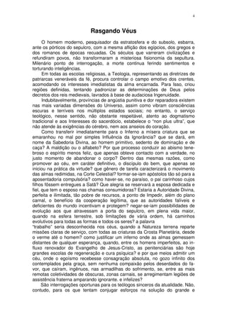 4



                            Rasgando Véus
      O homem moderno, pesquisador da estratosfera e do subsolo, esbarra,
ante os pórticos do sepulcro, com a mesma aflição dos egípcios, dos gregos e
dos romanos de épocas recuadas. Os séculos que varreram civilizações e
refundiram povos, não transformaram a misteriosa fisionomia da sepultura.
Milenário ponto de interrogação, a morte continua ferindo sentimentos e
torturando inteligências.
      Em todas as escolas religiosas, a Teologia, representando as diretrizes de
patriarcas veneráveis da fé, procura controlar o campo emotivo dos crentes,
acomodando os interesses imediatistas da alma encarnada. Para Isso, criou
regiões definidas, tentando padronizar as determinações de Deus pelos
decretos dos reis medievais, lavrados à base de audaciosa Ingenuidade.
      Indubitavelmente, províncias de angústia punitiva e dor reparadora existem
nas mais variadas dimensões do Universo, assim como vibram consciências
escuras e terríveis nos múltiplos estados sociais; no entanto, o serviço
teológico, nesse sentido, não obstante respeitável, atento ao dogmatismo
tradicional e aos Interesses do sacerdócio, estabelece o “non plus ultra”, que
não atende às exigências do cérebro, nem aos anseios do coração.
      Como transferir imediatamente para o Inferno a mísera criatura que se
emaranhou no mal por simples Influência da Ignorância? que se dará, em
nome da Sabedoria Divina, ao homem primitivo, sedento de dominação e de
caça? A maldição ou o alfabeto? Por que processo conduzir ao abismo tene-
broso o espírito menos feliz, que apenas obteve contacto com a verdade, no
justo momento de abandonar o corpo? Dentro das mesmas razões, como
promover ao céu, em caráter definitivo, o discípulo do bem, que apenas se
iniciou na prática da virtude? que gênero de tarefa caracterizará o movimento
das almas redimidas, na Corte Celestial? formar-se-iam apóstolos tão só para a
aposentadoria compulsória? como haver-se, no paraíso, o pai carinhoso cujos
filhos fôssem entregues a Satã? Que alegria se reservará a esposa dedicada e
fiel, que tem o esposo nas chamas consumidoras? Estaria a Autoridade Divina,
perfeita e ilimitada, tão pobre de recursos, a ponto de Impedir, além do plano
carnal, o benefício da cooperação legítima, que as autoridades falíveis e
deficientes do mundo incentivam e protegem? negar-se-iam possibilidades de
evolução aos que atravessam a porta do sepulcro, em plena vida maior,
quando na esfera terrestre, sob limitações de vária ordem, há caminhos
evolutivos para todas as formas e todos os seres? a palavra
“trabalho” seria desconhecida nos céus, quando a Natureza terrena reparte
missões claras de serviço, com todas as criaturas da Crosta Planetária, desde
o verme até o homem? como justificar um inferno onde as almas gemessem
distantes de qualquer esperança, quando, entre os homens imperfeitos, ao in-
fluxo renovador do Evangelho de Jesus-Cristo, as penitenciárias são hoje
grandes escolas de regeneração e cura psíquica? e por que meios admitir um
céu, onde o egoísmo recebesse consagração absoluta, no gozo infinito dos
contemplados pela graça, sem nenhuma compaixão pelos deserdados do fa-
vor, que caíram, ingênuos, nas armadilhas do sofrimento, se, entre as mais
remotas coletividades de obscuras, zonas carnais, se arregimentam legiões de
assistência fraterna amparando ignorante. e infelizes?
      São interrogações oportunas para os teólogos sinceros da atualidade. Não,
contudo, para os que tentam conjugar esforços na solução do grande e
 