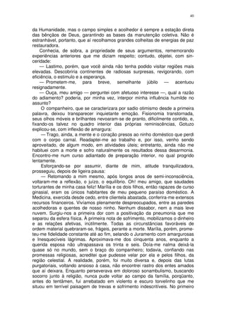 40


da Humanidade, mas o campo simples e acolhedor é sempre a estação direta
das bênçãos de Deus, garantindo as bases da manutenção coletiva. Não é
estranhável, portanto, que aí recolhamos grandes colheitas de energias de paz
restauradora.
    Conhecia, de sobra, a propriedade de seus argumentos, rememorando
experiências anteriores que me diziam respeito; contudo, objetei, com sin-
ceridade:
    — Lastimo, porém, que você ainda não tenha podido visitar regiões mais
elevadas. Descobriria continentes de radiosas surpresas, revigorando, com
eficiência, o estimulo e a esperança.
    — Prometem-me, para breve, semelhante júbilo — acentuou
resignadamente.
    — Ouça, meu amigo — perguntei com afetuoso interesse —, qual a razão
do adiamento? poderia, por minha vez, interpor minha influência humilde no
assunto?
     O companheiro, que se caracterizara por sadio otimismo desde a primeira
palavra, deixou transparecer inquietante emoção. Fisionomia transtornada,
seus olhos móveis e brilhantes nevoaram-se de pranto, dificilmente contido, e,
fixando-os talvez no quadro interior das próprias reminiscências, Gotuzo
explicou-se, com inflexão de amargura:
     — Trago, ainda, a mente e o coração presos ao ninho doméstico que perdi
com o corpo carnal. Readaptei-me ao trabalho e, por isso, venho sendo
aproveitado, de algum modo, em atividades úteis; entretanto, ainda não me
habituei com a morte e sofro naturalmente os resultados dessa desarmonia.
Encontro-me num curso adiantado de preparação interior, no qual progrido
lentamente.
     Esforçando-se por assumir, diante de mim, atitude tranquilizadora,
prosseguiu, depois de ligeira pausa:
     — Retomando a mim mesmo, após longos anos de semi-inconsciência,
voltaram-me a reflexão, o juízo, o equilíbrio. Oh! meu amigo, que saudades
torturantes de minha casa feliz! Marília e os dois filhos, então rapazes de curso
ginasial, eram os únicos habitantes de meu pequeno paraíso doméstico. A
Medicina, exercida desde cedo, entre clientela abastada, conferira-me extensos
recursos financeiros. Vivíamos plenamente despreocupados, entre as paredes
acolhedoras e quentes de nosso ninho. Nenhum dissabor, nem a mais leve
nuvem. Surgiu-nos a primeira dor com a positivação da pneumonia que me
separou da esfera física. À primeira nota de sofrimento, mobilizamos o dinheiro
e as relações afetivas, inútilmente. Todas as circunstâncias favoráveis de
ordem material quebraram-se, frágeis, perante a morte. Marília, porém, prome-
teu-me fidelidade constante até ao fim, selando o Juramento com amargurosas
e Inesquecíveis lágrimas. Aproximava-me dos cinquenta anos, enquanto a
querida esposa não ultrapassava os trinta e seis. Doía-me nalma deixá-la
quase só no mundo, sem o braço do companheiro; todavia, confiando nas
promessas religiosas, acreditei que pudesse velar por ela e pelos filhos, da
região celestial. A realidade, porém, foi muito diversa e, depois das lutas
purgatoriais, voltando ansioso à casa, não encontrei rastro dos entes amados
que aí deixara. Enquanto perseverava em doloroso sonambulismo, buscando
socorro junto à religião, nunca pude voltar ao campo da família, porqüanto,
antes do tentâmen, fui arrebatado em violento e escuro torvelinho que me
situou em terrível paisagem de trevas e sofrimento indescritíveis. No primeiro
 