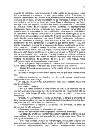 41


instante de libertação, todavia, fui surdo a toda espécie de ponderação, rompi
todos os obstáculos e, sequioso de afeto, encontrei-os, enfim... A situação, no
entanto, desconcertou-me. Primo Carlos, que sempre me invejara a abastança,
insinuara-se em casa, a título de proteger-me os Interesses, e desposou-me a
companheira, perturbou o futuro de meus filhos e dissipou-me os bens,
entregando-se, em seguida, a criminosas aventuras comerciais. Quase voltei
ao primitivo estado de desequilíbrio mental, ajuizando os acontecimentos
imprevistos. Após prantear a posição dos meus rapazes, convertidos em
agenciadores de maus negócios, encontrei Marília, justamente no dia imediato
ao nascimento do segundo filhinho do casal. Ajoelhei-me, em soluços, ao pé do
leito humilde em que repousava e perguntei-lhe pelo patrimônio de paz que, ao
partir, lhe depositara, confiante, nas mãos. A infeliz, fundamente desfigurada,
não me identificou a presença, nem me ouviu a voz, mas lembrou-se in-
tensamente de mim, contemplou o pequenino que dormia calmo e caiu em
pranto convulsivo, provocando a presença de Carlos, declarando-se angus-
tiada, nervosa... quando vi chegar o invasor, irascível e detestado, recuei,
tomado de Infinito horror. Não tive forças. Era isso o que me aguardava, após
tamanha luta? Deveria conformar-me e abençoar os que me feriam? O quadro
era excessivamente negro para mim. Em prejuízo de meu espírito, desfrutara
uma existência regular, com todos os desejos atendidos. Não me iniciara no
mistério da tolerância, da paciência, da dor. E, por esse motivo, meus
sofrimentos assumiram assustadoras proporções.
     Gotuzo enxugou as lágrimas que lhe correram abundantemente dos olhos
e, em vista da impressão forte que o seu pranto me causava, terminou:
     — Quase dez anos são decorridos e minha mágoa continua tão viva, como
na primeira hora.
     Deixando-o entregue ao desabafo, alguns minutos pesados rolaram entre
nós.
     — Gotuzo, escute-me — disse-lhe, por fim —não guarde semelhantes
algemas de sombra no coração.
     Em seguida, descrevi-lhe, sumàriamente, meu caso pessoal. Ouviu-me
atento, confortado.
     Finalizando, considerei:
     — Por que razão condenar a companheira de luta? e se fôssemos nós os
viúvos? quem poderia afiançar que não teríamos sido pais novamente? Não se
prenda por mais tempo. O velho egoísmo humano é criador de cárceres
tenebrosos.
     Percebeu-me a sinceridade e calou-se, humilde. E porque o ambiente se
fazia menos agradável, em face da exposição dos íntimos aborrecimentos dele,
perguntei, para modificar-lhe o impulso mental:
     — Circunscreve-se o trabalho à assistência aos enfermos, no setor de
tarefas que lhe são atribuídas?
     — Tenho outros campos de atividade — informou.
     Fitando-me, algo modificado na expressão fisionômica, interrogou:
     — Já cooperou em tarefas reencarnacionistas? Recordei a experiência que
acompanhara, de perto, em outra ocasião (1), e narrei o que sabia. Olhando-
me significativamente, tornou:
     — Sim, você conhece um caso de reencarnação, de natureza superior, um
caso em que o interessado se fizera credor da gentileza de vários amigos que
o auxiliaram, desveladamente. Aqui, todavia, acompanhamos situações
 